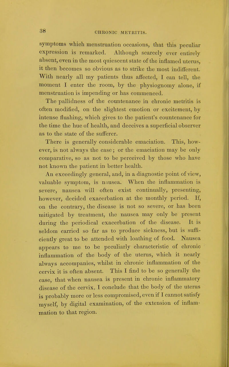 symptoms which menstruation occasions, that this peculiar expression is remarked. Although scarcely ever entirely absent, even in the most quiescent state of the inflamed uterus, it then becomes so obvious as to strike the most indifferent. With nearly all my patients thus affected, I can tell, the moment I enter the room, by the physiognomy alone, if menstruation is impending or has commenced. The pallidness of the countenance in chronic metritis is often modified, on the slightest emotion or excitement, by intense flushing, vphich gives to the patient's countenance for the time the hue of health, and deceives a superficial observer as to the state of the sufferer. There is generally considerable emaciation. This, how- ever, is not always the case; or the emaciation may be only comparative, so as not to be perceived by those who have not known the patient in better health. An exceedingly general, and, in a diagnostic point of view, valuable symptom, is nnusea. When the inflammation is severe, nausea will often exist continually, presenting, however, decided exacerbation at the monthly period. If, on the contrary, the disease is not so severe, or has been mitigated by treatment, the nausea may only be present during the periodical exacerbation of the disease. It is seldom carried so far as to produce sickness, but is su.&- ciently great to be attended with loathing of food. Nausea appears to me to be peculiarly characteristic of chronic inflammation of the body of the uterus, which it nearly always accompanies, whilst in chronic inflammation of the cervix it is often absent. This I find to be so generally the case, that when nausea is present in chronic inflammatory disease of the cervix, I conclude that the body of the uterus is probably more or less compromised, even if I cannot satisfy myself, by digital examination, of the extension of inflam- mation to that region.