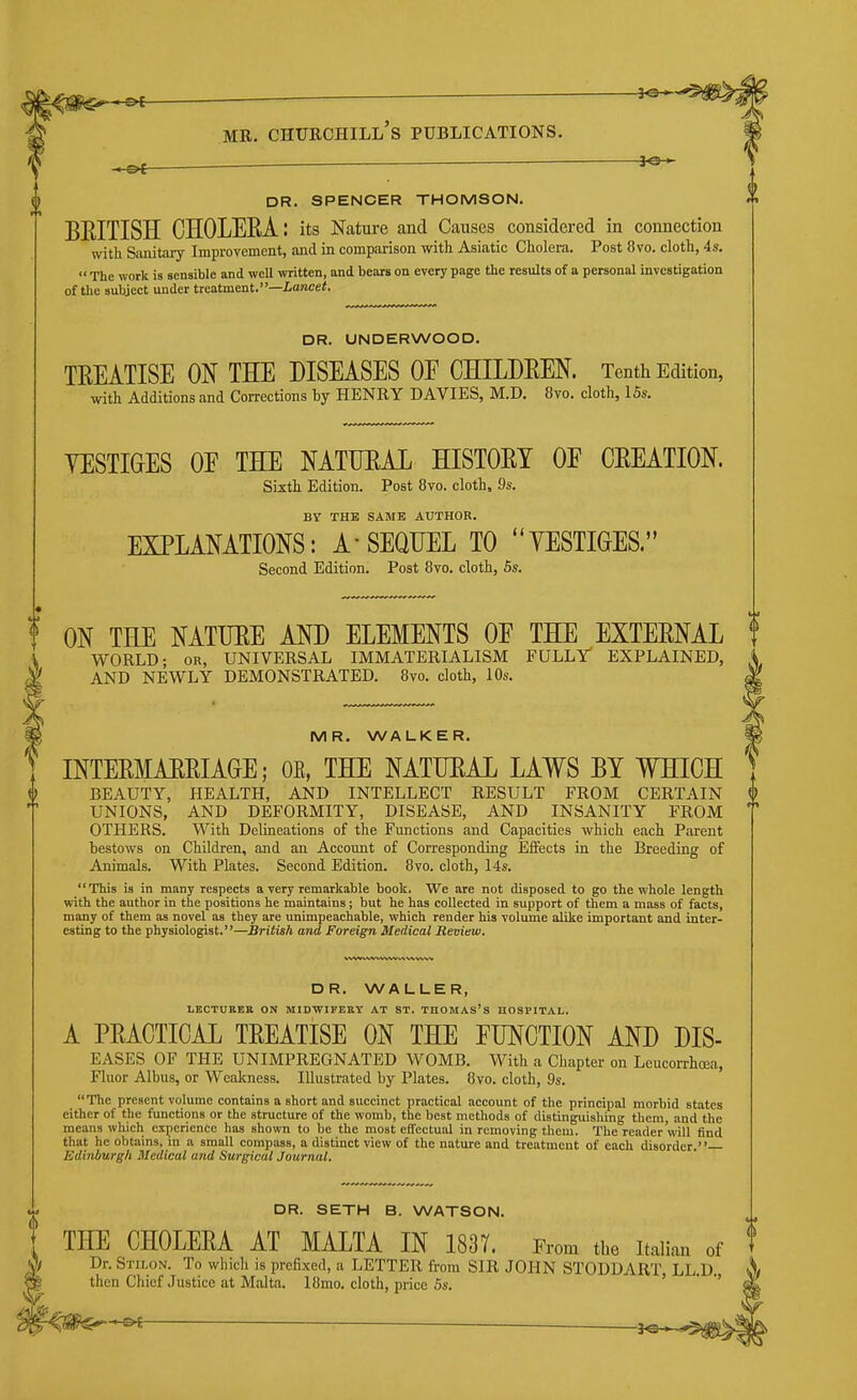 ^ ^ DR. SPENCER THOMSON. BEITISH CHOLEEA: its Nature and Causes considered in connection with Sanitary Improvement, and in comparison with Asiatic Cholera. Post 8vo. cloth, 4s.  The work is sensible and well written, and bears on every page the results of a personal investigation of the subject under treatment.—iancei. DR. UNDERWOOD. TREATISE ON THE DISEASES OE CHILDEEN. Tenth Edition, with Additions and Corrections by HENRY DAVIES, M.D, 8vo. cloth, 15s. YESTIGES OE THE NATUEAL HISTORY OE CREATION. Sixth Edition. Post 8to. cloth, 9s. BY THE SAME AUTHOR. EXPLANATIONS: A SEQUEL TO YESTIGES. Second Edition. Post 8vo. cloth, 6s. ON THE NATURE AND ELEMENTS OE THE EXTERNAL world- or, UNIVERSAL IMMATERIALISM FULLr EXPLAINED, AND NEWLY DEMONSTRATED. 8vo. cloth, 10s. MR. WALKER. INTERMARRIAGE; OE, THE NATURAL LAWS BY WHICH BEAUTY, HEALTH, AND INTELLECT RESULT FROM CERTAIN UNIONS, AND DEFORMITY, DISEASE, AND INSANITY FROM OTHERS. With Delineations of the Functions and Capacities which each Parent bestows on Children, and an Account of Corresponding Effects in the Breeding of Animals. With Plates. Second Edition. 8vo. cloth, 14s. This is in many respects a very remarkable book. We are not disposed to go the whole length with the author in the positions he maintains; but he has collected in support of them a mass of facts, many of them as novel as they are unimpeachable, which render his volume alike important and inter- esting to the physiologist.—British and Foreign Medical Review. DR. WALLER, LECTURER ON MIDWIFERY AT ST. THOMAS's HOSPITAL. A PRACTICAL TREATISE ON THE FUNCTION AND DIS- EASES OF THE UNIMPREGNATED WOMB. With a Chapter on Lcucorrhoea, Fluor Albus, or Weakness. Illustrated by Plates. 8vo. cloth, 9s. The present volume contains a short and succinct practical account of the principal morbid states cither of the functions or the structure of the womb, the best methods of distinguishing them, and the means which experience has shown to be the most effectual in removing them. The reader will find that he obtains, m a small compass, a distinct view of the nature and treatment of each disorder. Edinburgh Medical and Surgical Journal. DR. SETH B. WATSON. THE CHOLERA AT MALTA IN 1837. From the Italian of t Dr. Stilon. To which is prefixed, a LETTER from SIR JOHN STODDART LL.D. then Chief Justice at Malta. I8mo. cloth, price 5s. '  '