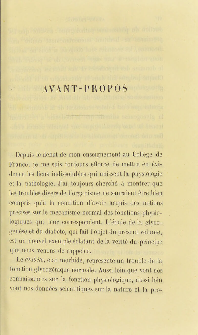 AVANT-PROPOS Depuis le début de mon enseignement au Collège de France, je me suis toujours efforcé de mettre en évi- dence les liens indissolubles qui unissent la physiologie et la pathologie. J'ai toujours cherché h montrer que les troubles divers de l'organisme ne sauraient être bien compris qu'à la condition d'avoir acquis des notions précises sur le mécanisme normal des fonctions physio- logiques qui leur correspondent. L'étude de la glyco- genèse et du diabète, qui fait l'objet du présent volume, est un nouvel exemple éclatant delà vérité du principe que nous venons de rappeler. Le diabète, état morbide, représente un trouble de la fonction glycogénique normale. Aussi loin que vont nos connaissances sur la fonction physiologique, aussi loin vont nos données scientifiques sur la nature et la pro-