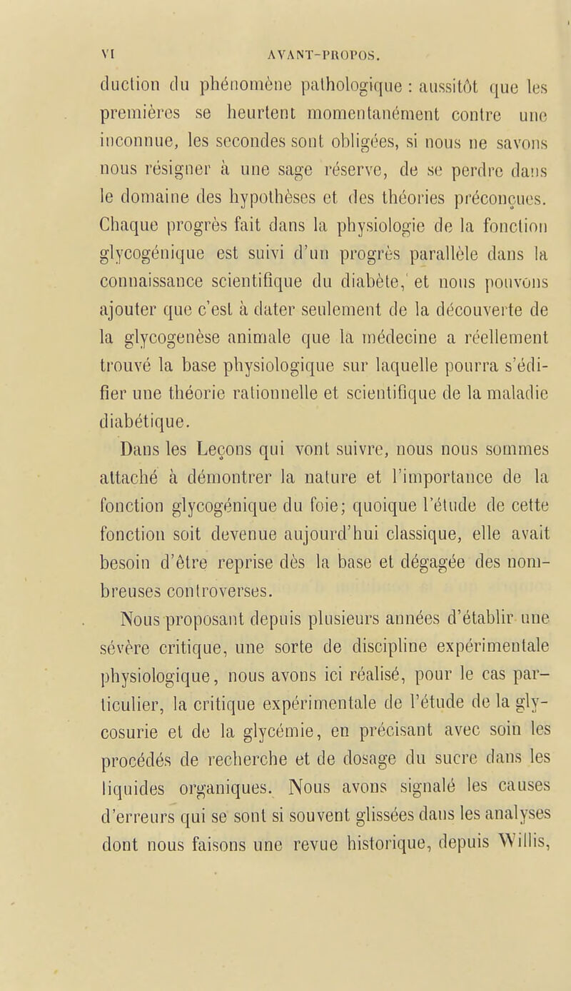 duction du phénomène pathologique : «aussitôt que les premières se heurtent momentanément contre une inconnue, les secondes sont obligées, si nous ne savons nous résigner à une sage réserve, de se perdre dans le domaine des hypothèses et des théories préconçues. Chaque progrès fait dans la physiologie de la fonction glycogénique est suivi d'un progrès parallèle dans la connaissance scientifique du diabète, et nous pouvons ajouter que c'est à dater seulement de la découverte de la glycogenèse animale que la médecine a réellement trouvé la base physiologique sur laquelle pourra s'édi- fier une théorie rationnelle et scientifique de la maladie diabétique. Dans les Leçons qui vont suivre, nous nous sommes attaché à démontrer la nature et l'importance de la fonction glycogénique du foie; quoique l'étude de cette fonction soit devenue aujourd'hui classique, elle avait besoin d'être reprise dès la base et dégagée des nom- breuses controverses. Nous proposant depuis plusieurs années d'établir une sévère critique, une sorte de discipline expérimentale physiologique, nous avons ici réalisé, pour le cas par- ticulier, la critique expérimentale de l'étude de la gly- cosurie et de la glycémie, en précisant avec soin les procédés de recherche et de dosage du sucre dans les liquides organiques. Nous avons signalé les causes d'erreurs qui se sont si souvent glissées dans les analyses dont nous faisons une revue historique, depuis Willis,