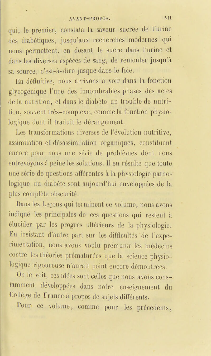 qui, le premier, constata la saveur sucrée de l'urine des diabétiques, jusqu'aux recherches modernes qui nous permettent, en dosant le sucre dans l'urine et dans les diverses espèces de sang, de remonter jusqu'à sa source, c'est-à-dire jusque dans le foie. En définitive, nous arrivons à voir dans la fonction glycogénique l'une des innombrables phases des actes de la nutrition, et clans le diabète un trouble de nutri- tion, souvent très-complexe, comme la fonction physio- logique dont il traduit le dérangement. Les transformations diverses de l'évolution nutritive, assimilation et désassimilation organiques, constituent encore pour nous une série de problèmes dont nous entrevoyons à peine les solutions. 11 en résulte que toute une série de questions afférentes à la physiologie patho- logique du diabète sont aujourd'hui enveloppées de la plus complète obscurité. Dans les Leçons qui terminent ce volume, nous avons indiqué les principales de ces questions qui restent à élucider par les progrès ultérieurs de la physiologie. En insistant d'autre part sur les difficultés cle l'expé- rimentation, nous avons voulu prémunir les médecins contre les théories prématurées que la science physio- logique rigoureuse n'aurait point encore démontrées. On le voit, ces idées sont celles que nous avons cons- tamment développées dans notre enseignement du Collège de France à propos de sujets différents. Pour ce volume, comme pour les précédents,