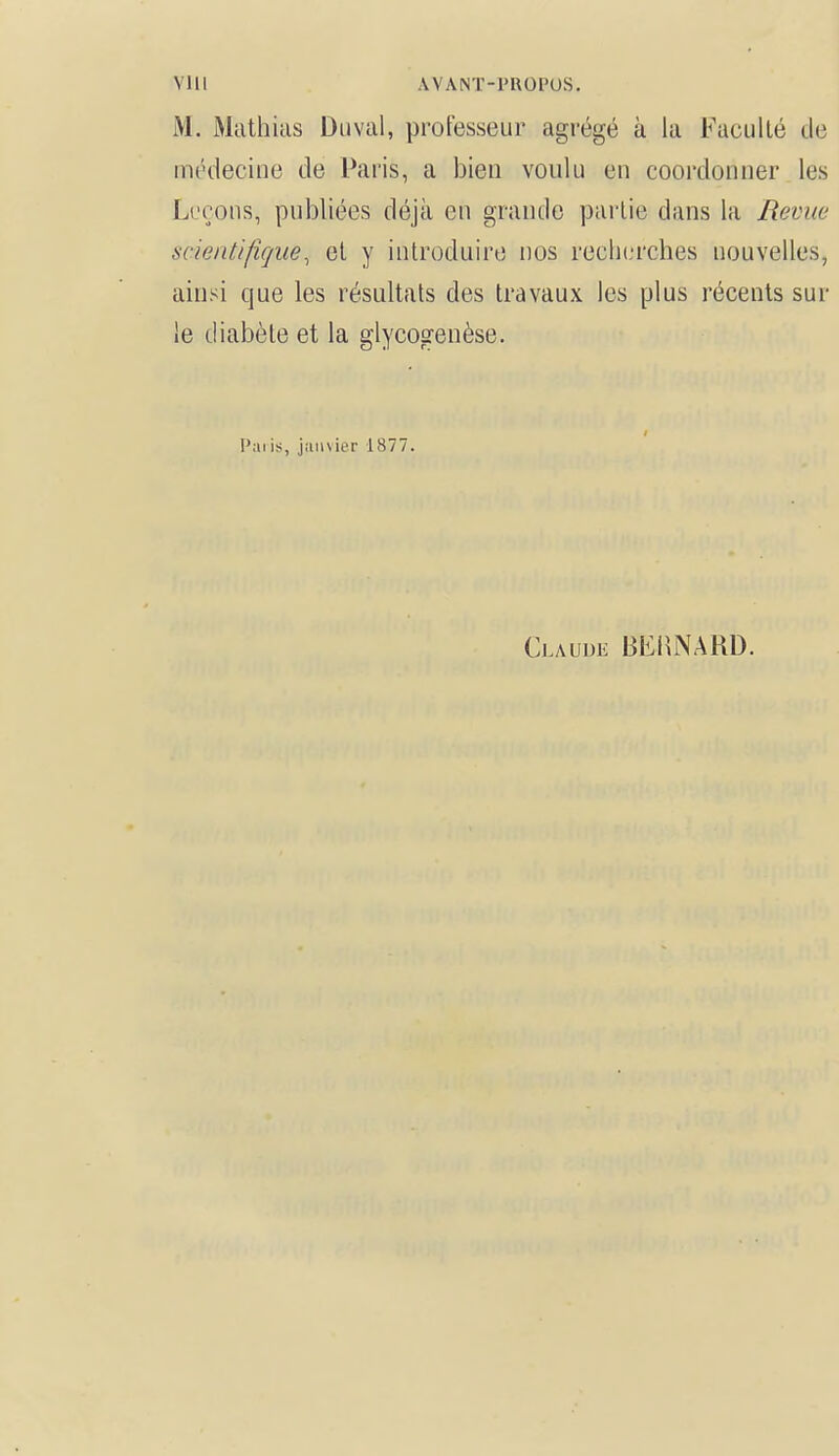VI i I AVANT-PROPOS. M. Mathias Duval, professeur agi'égé à la Faculté de médecine de Paris, a bien voulu en coordonner les Leçons, publiées déjà en grande partie dans la Revue scientifique, et y introduire nos recherches nouvelles, ainsi que les résultats des travaux les plus récents sur le diabète et la glycogenèse. t Pai is, janvier 1877. Claude BERNARD.