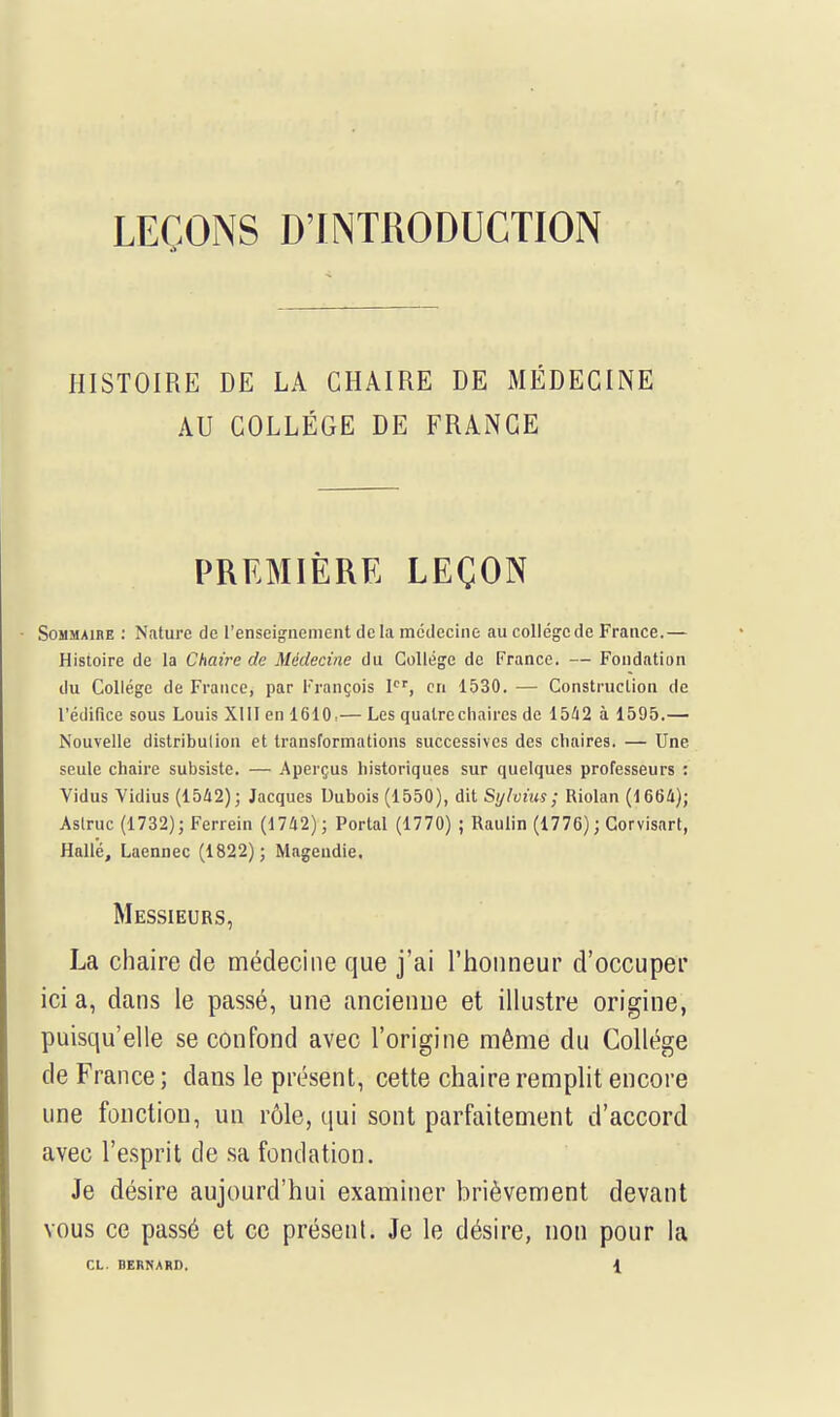 LEÇONS D'INTRODUCTION HISTOIRE DE LA CHAIRE DE MÉDECINE AU COLLÈGE DE FRANCE PREMIÈRE LEÇON Sommaire : Nature de l'enseignement delà médecine au collège de France.— Histoire de la Chaire de Médecine du Collège de France. — Fondation du Collège de France, par François Ier, en 1530. — Construction de l'édifice sous Louis XIII en 1610,— Les quatre chaires de 1542 à 1595.— Nouvelle distribution et transformations successives des chaires. — Une seule chaire subsiste. — Aperçus historiques sur quelques professeurs : Vidus Vidius (1542); Jacques Dubois (1550), dit Sylvius; Riolan (1664); Astruc (1732); Ferrein (1742); Portai (1770) ; Raulin (1776) ; Corvisart, Hallé, Laennec (1822); Magendie. Messieurs, La chaire de médecine que j'ai l'honneur d'occuper ici a, dans le passé, une ancienne et illustre origine, puisqu'elle se confond avec l'origine même du Collège de France ; dans le présent, cette chaire remplit encore une fonction, un rôle, qui sont parfaitement d'accord avec l'esprit de sa fondation. Je désire aujourd'hui examiner brièvement devant vous ce passé et ce présent. Je le désire, non pour la CL. BERNARD. {