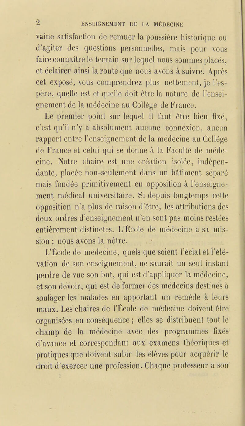 vaine satisfaction de remuer la poussière historique ou d'agiter des questions personnelles, mais pour vous faire connaître le terrain sur lequel nous sommes placés, et éclairer ainsi la route que nous avons à suivre. Après cet exposé, vous comprendrez plus nettement, je l'es- père, quelle est et quelle doit être la nature de l'ensei- gnement de la médecine au Collège de France. Le premier point sur lequel il faut être bien fixé, c'est qu'il n'y a absolument aucune connexion, aucun rapport entre renseignement de la médecine au Collège de France et celui qui se donne à la Faculté de méde- cine. Notre chaire est une création isolée, indépen- dante, placée non-seulement dans un bâtiment séparé mais fondée primitivement en opposition à l'enseigne- ment médical universitaire. Si depuis longtemps celte opposition n'a plus de raison d'être, les attributions des deux ordres d'enseignement n'en sont pas moins restées entièrement distinctes. L'École de médecine a sa mis- sion ; nous avons la nôtre. L'École de médecine, quels que soient l'éclat et l'élé- vation de son enseignement, ne saurait un seul instant perdre de vue son but, qui est d'appliquer la médecine, et son devoir, qui est de former des médecins destinés à soulager les malades en apportant un remède à leurs maux. Les chaires de l'École de médecine doivent être organisées en conséquence ; elles se distribuent tout le champ de la médecine avec des programmes fixés d'avance et correspondant aux examens théoriques et pratiques que doivent subir les élèves pour acquérir le droit d'exercer une profession. Chaque professeur a son