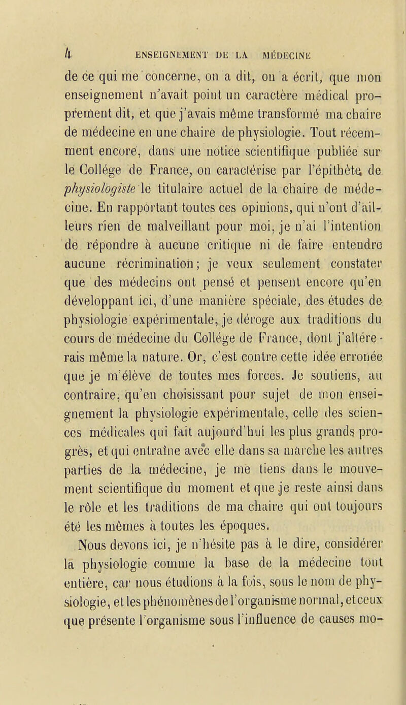k ENSEIGNLMIÎlNT Dli LA MJÎDJECINIi de ce qui me concerne, on a dit, on a écrit, que mon enseignement n'avait point un caractère médical pro- prement dit, et que j'avais même transformé ma chaire de médecine en une chaire de physiologie. Tout récem- ment encore, dans une notice scientifique publiée sur le Collège de France, on caractérise par l'épithète, de physiologiste le titulaire actuel de la chaire de méde- cine. En rapportant toutes ces opinions, qui n'ont d'ail- leurs rien de malveillant pour moi, je n'ai l'intention de répondre à aucune critique ni de faire entendre aucune récrimination; je veux seulement constater que des médecins ont pensé et pensent encore qu'en développant ici, d'une manière spéciale, des études de physiologie expérimentale, je déroge aux traditions du cours de médecine du Collège de France, dont j'altére- rais même la nature. Or, c'est contre cette idée erronée que je m'élève de toutes mes forces. Je soutiens, au contraire, qu'en choisissant pour sujet de mon ensei- gnement la physiologie expérimentale, celle des scien- ces médicales qui fait aujourd'hui les plus grands pro- grès, et qui entraîne avec elle clans sa marche les autres parties de la médecine, je me tiens dans le mouve- ment scientifique du moment et que je reste ainsi clans le rôle et les traditions de ma chaire qui ont toujours été les mêmes à toutes les époques. Nous devons ici, je n'hésite pas à le dire, considérer la physiologie comme la base de la médecine tout entière, car uous étudions à la fois, sous le nom de phy- siologie, et les phénomènes de l'organisme normal, etceux que présente l'organisme sous l'influence de causes mo-