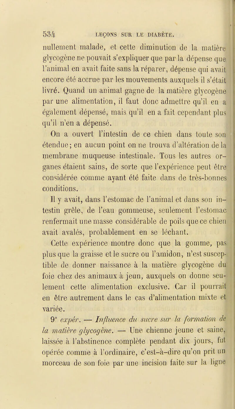 nullement malade, et cette diminution de la matière glycogène ne pouvait s'expliquer que par la dépense qua l'animal en avait faite sans la réparer, dépense qui avait encore été accrue par les mouvements auxquels il s'était livré. Quand un animal gagne de la matière glycogène par une alimentation, il faut donc admettre qu'il en a également dépensé, mais qu'il en a fait cependant plus qu'il n'en a dépensé. On a ouvert l'intestin de ce chien dans toute sonj étendue; en aucun point on ne trouva d'altération de la membrane muqueuse intestinale. Tous les autres or- ganes étaient sains, de sorte que l'expérience peut être considérée comme ayant été faite dans de très-bonnes conditions. Il y avait, dans l'estomac de l'animal et dans son in-l testin grêle, de l'eau gommeuse, seulement l'estomac renfermait une masse considérable de poils que ce chien avait avalés, probablement en se léchant. Cette expérience montre donc que la gomme, pasj plus que la graisse et le sucre ou l'amidon, n'est suscep- tible de donner naissance à la matière glycogène du foie chez des animaux à jeun, auxquels on donne seu- lement cette alimentation exclusive. Car il pourrait en être autrement dans le cas d'alimentation mixte et variée. 9° expér. — Influence du sucre sur la formation de la matière glycogène. — Une chienne jeune et saine, laissée cà l'abstinence complète pendant dix jours, fut opérée comme à l'ordinaire, c'est-à-dire qu'on prit un morceau de son foie par une incision faite sur la ligne