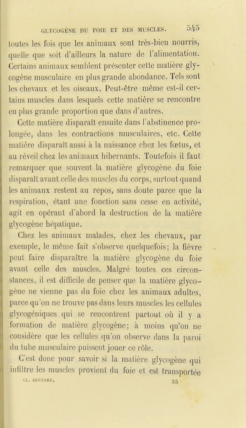 toutes les fois que les animaux sont très-bien nourris, quelle que soit d'ailleurs la nature de l'alimentation. Certains animaux semblent présenter cette matière gly- cogène musculaire en plus grande abondance. Tels sont les chevaux et les oiseaux. Peut-être même est-il cer- tains muscles dans lesquels cette matière- se rencontre en plus grande proportion que dans d'autres. Cette matière disparaît ensuite clans l'abstinence pro- longée, dans les contractions musculaires, etc. Cette matière disparaît aussi à la naissance chez les fœtus, et au réveil chez les animaux hibernants. Toutefois il faut remarquer que souvent la matière glycogène du foie disparaît avant celle des muscles du corps, surtout quand les animaux restent au repos, sans doute parce que la respiration, étant une fonction sans cesse en activité, agit en opérant d'abord la destruction de la matière glycogène hépatique. Chez les animaux malades, chez -les chevaux, par exemple, le même fait s'observe quelquefois; la fièvre peut faire disparaître la matière glycogène du foie avant celle des muscles. Malgré toutes ces circon- stances, il est difficile de penser que la matière glyco- gène ne vienne pas du foie chez les animaux adultes, parce qu'on ne trouve pas dans leurs muscles les cellules glycogéniques qui se rencontrent partout où il y a formation de matière glycogène; à moins qu'on ne considère que les cellules qu'on observe dans la paroi du tube musculaire puissent jouer ce rôle. C'est donc pour savoir si la matière glycogène qui infiltre les muscles provient du foie et est transportée CL. BERNARD, ok.