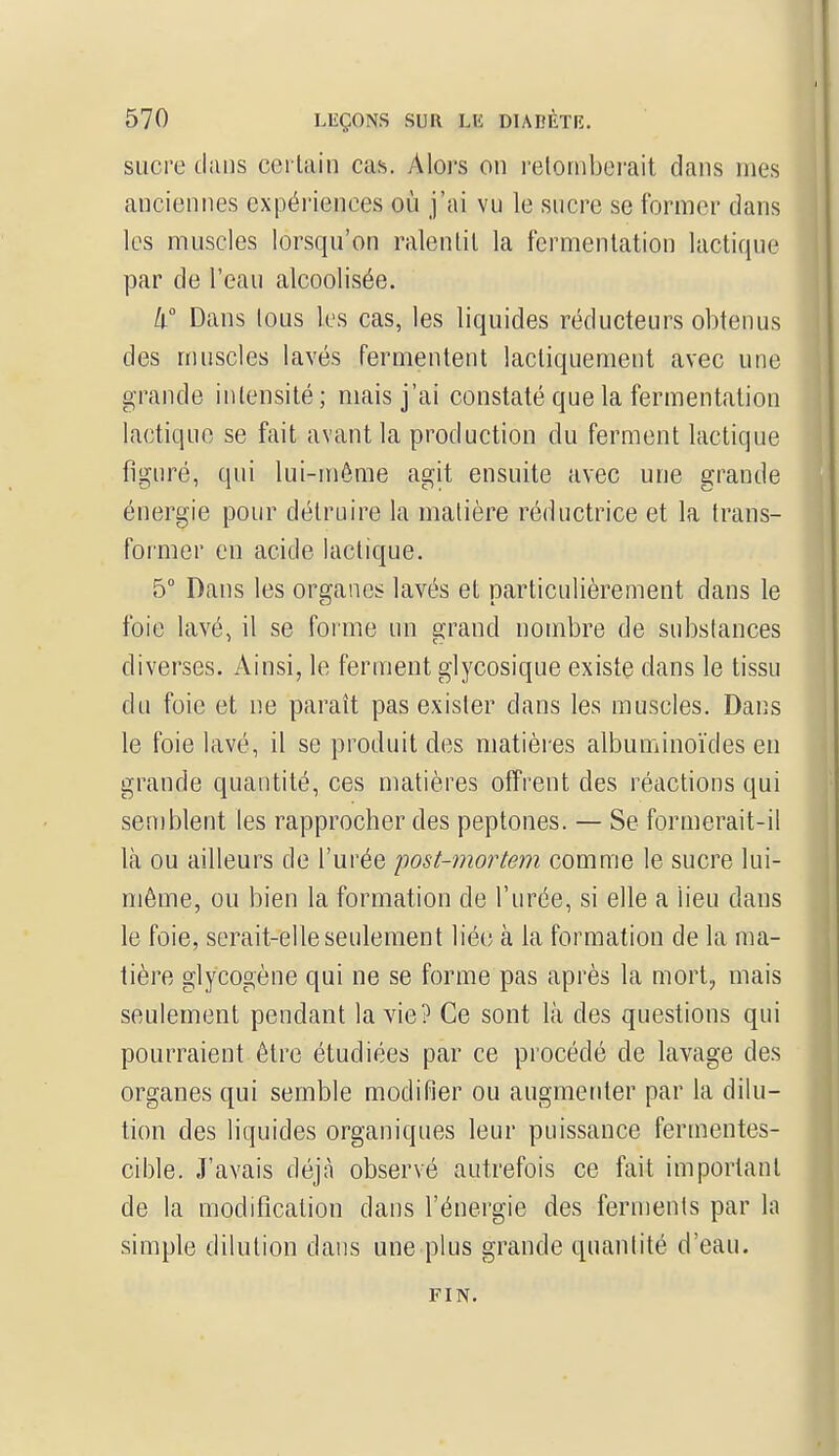 sucre dans certain cas. Alors on retomberait dans nies anciennes expériences où j'ai vu le sucre se former dans les muscles lorsqu'on ralentit la fermentation lactique par de l'eau alcoolisée. 4° Dans tous les cas, les liquides réducteurs obtenus des muscles lavés fermentent lacliquement avec une grande intensité; mais j'ai constaté que la fermentation lactique se fait avant la production du ferment lactique figuré, qui lui-même agit ensuite avec une grande énergie pour détruire la matière réductrice et la trans- former en acide lactique. 5° Dans les organes lavés et particulièrement dans le foie lavé, il se forme un grand nombre de substances diverses. Ainsi, le ferment glycosique existe dans le tissu du foie et ne paraît pas exister dans les muscles. Dans le foie lavé, il se produit des matières albuminoïdes en grande quantité, ces matières offrent des réactions qui semblent les rapprocher des peptones. — Se formerait-il là ou ailleurs de l'urée post-mortem comme le sucre lui- même, ou bien la formation de l'urée, si elle a lieu dans le foie, serait-elle seulement liée à la formation de la ma- tière glycogène qui ne se forme pas après la mort, mais seulement pendant la vie? Ce sont là des questions qui pourraient être étudiées par ce procédé de lavage des organes qui semble modifier ou augmenter par la dilu- tion des liquides organiques leur puissance fermentes- cible. J'avais déjà observé autrefois ce fait important de la modification dans l'énergie des ferments par la simple dilution dans une plus grande quantité d'eau. FIN.