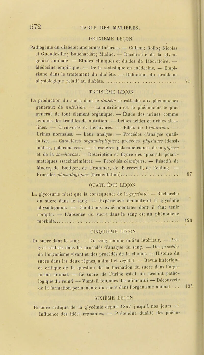 DEUXIÈME LEÇON Pathogénie du diabète; anciennes théories. — Cullen; Rollo; Nicolas et Gucudeville ; Bouchardat; Miulhe.—Découvcrle de la glyco- genèse animale. — Éludes cliniques et études de laboratoire. — Médecine empirique. — De la statistique en médecine. — Empi- risme dans le traitement du diabète. — Définition du problème physiologique relatif au diabète TROISIÈME LEÇON La production du sucre dans le diabète se rattache aux phénomènes généraux de nutrition. — La nutrition est le phénomène le plus général de tout élément organique. — Étude des urines comme témoins des troubles de nutrition. •— Urines acides et urines alca- lines. — Carnivores et herbivores. — Effets de l'inanition. — Urines normales. — Leur analyse. — Procédés d'analyse quali- tative. — Caractères organoleptiques ; procédés physiques (densi- mètres, polarimètres). — Caractères polarimélriques de la glycose et de la saccharose. — Description et figure des appareils polari- mélriques (saccharimèlre). — Procédés chimiques. — Réactifs de Moore, de Bœtlger, de Trommer, de Barreswill, de Fehling. — Procédés physiologiques (fermentation) QUATRIÈME LEÇON La glycosurie n'est que la conséquence de la glycémie. — Recherche du sucre dans le sang. — Expériences démontrant la glycémie physiologique. — Conditions expérimentales dont il faut tenir compte. — L'absence du sucre dans le sang est un phénomène morbide ' CINQUIÈME LEÇON Du sucre dans le sang. — Du sang comme milieu intérieur. — Pro- grès réalisés dans les procédés d'analyse du sang. — Des procédés de l'organisme vivant et des procédés de la chimie. — Histoire du sucre dans les deux règnes, animal et végétal. — Revue historique et critique de la question de la formation du sucre dans l'orga- nisme animal, — Le sucre de l'urine est-il un produit patho- logique du rein? — Vient-il toujours des aliments? — Découverte de la formation permanente du sucre dans l'organisme animal SIXIÈME LEÇON Histoire critique de la glycémie depuis 1847 jusqu'à nos jours. — Influence des idées régnantes. — Prétendue dualité des phéno-