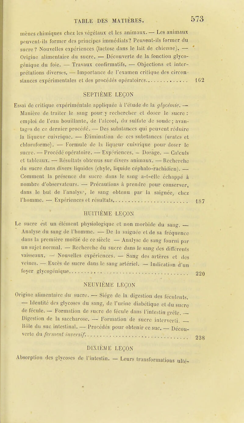 mènes chimiques chez les végétaux et les animaux.— Les animaux pp.uvent-ils former des principes immédiats? Peuvent-ils former du sucre? Nouvelles expériences (lactose dans le lait de chienne). — Origine alimentaire du sucre. — Découverte de la fonction glyco- génique du foie. —■ Travaux confirmatifs. — Objections et inter- prétations diverses. — Importance de l'examen critique des circon- stances expérimentales et des procédés opératoires 1G2 SEPTIÈME LEÇON Essai de critique expérimentale appliquée à l'élude de la glycémie. — Manière de traiter le sang pour y rechercher et doser le sucre : emploi de l'eau bouillante, de l'alcool, du sulfate de soude; avan- tages de ce dernier procédé. — Des substances qui peuvent réduire la liqueur cuivrique. — Elimination de ces substances (nrates et chloroforme). — Formule de la liqueur cuivrique pour doser le sucre. — Procédé opératoire. — Expériences. — Dosage. — Calculs et tableaux. — Résultats obtenus sur divers animaux. —Recherche du sucre dans divers liquides (chyle, liquide céphalo-rachidien). — Comment la présence du sucre dans le sang a-t—elle échappé à nombre d'observateurs. — Précautions à prendre pour conserver, dans le but de l'analys1, le sang obtenu par la saignée, chez l'homme. — Expériences et résultats 1^7 HUITIÈME LEÇON Le sucre est un élément physiologique et non morbide du sang. Analyse du sang de l'homme. — De la saignée et de sa fréquence dans la première moitié de ce siècle — Analyse de sang fourni par un sujet normal. — Recherche du sucre dans le sang des différents vaisseaux. — Nouvelles expériences. — Sang des artères et des veines. — Excès de sucre dans le sang artériel. — Indication d'un foyer glycogénique 3. 220 NEUVIÈME LEÇON Origine alimentaire du sucre. — Siège de la digestion des féculents. — Identité des glycoses du sang, de l'urine diabétique cl du sucre de fécule. — Formation de sucre de fécule dans l'intestin grêle. — Digestion de la saccharose. — Formation de sucre interverti. Rôle du suc intestinal. — Procédés pour obtenir ce suc. Décou- verte du ferment invevsif. 0„_ DIXIÈME LEÇON Absorption des glycoses de l'intestin. - Leurs transformations alté-