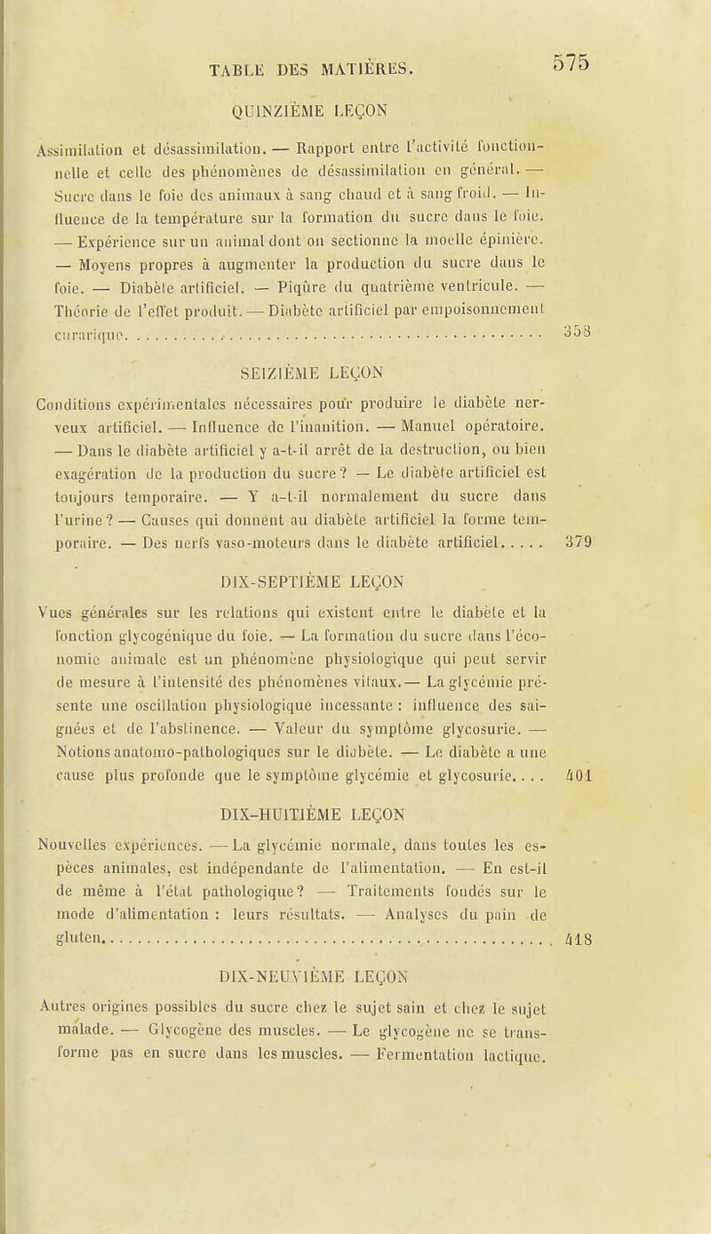 QUINZIÈME LEÇON Assimilation et désassirailation. — Rapport entre l'activité fonction- nelle et celle des phénomènes de désassimilation en général. — Sucre dans le foie des animaux à sang chaud et à sang froid. — In- fluence de la température sur la formation du sucre dans le l'oie. — Expérience sur un animal dont on sectionne la moelle épinière. — Moyens propres à augmenter la production du sucre dans le foie. — Diabèle artificiel. — Piqûre du quatrième ventricule. — Théorie de l'effet produit. — Diabète artificiel par empoisonnement curariquo ? 3oo SEIZIÈME LEÇON Conditions expérimentales nécessaires pour produire le diabète ner- veux artificiel. — Influence de l'inanition.—Manuel opératoire. — Dans le diabète artificiel y a-t-il arrêt de la destruction, ou bien exagération de la production du sucre? — Le diabète artificiel est toujours temporaire. — Y a-t-il normalement du sucre dans l'urine? — Causes qui donnent au diabète artificiel la forme tem- poraire. — Des nerfs vaso-moteurs dans le diabète artificiel 379 DIX-SEPTIÈME LEÇON Vues générales sur les relations qui existent entre le diabète et la fonction glycogénique du foie. — La formation du sucre dans l'éco- nomie animale est un phénomène physiologique qui peut servir de mesure à l'intensité des phénomènes vilaux.— La glycémie pré- sente une oscillation physiologique incessante : influence des sai- gnées et de l'abstinence. — Valeur du symptôme glycosurie. — Notions anatonio-pathologiques sur le diabète. — Le diabète a une cause plus profonde que le symptôme glycémie et glycosurie.. . . 401 DIX-HUITIÈME LEÇON Nouvelles expériences. — La glycémie normale, dans toutes les es- pèces animales, est indépendante de l'alimentation. — En est-il de même à l'état pathologique? — Traitements fondés sur le mode d'alimentation : leurs résultats. — Analyses du pain de gluten ., 418 DIX-NEUVIÈME LEÇON Autres origines possibles du sucre chez le sujet sain et chez le sujet malade. — Glycogènc des muscles. — Le glycogène ne se trans- forme pas en sucre dans les muscles. — Fermentation lactique.