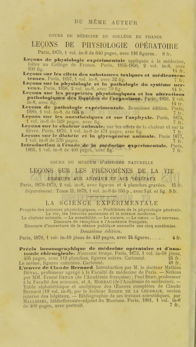 DU MÊME AUTEUR COURS DE MÉDECINE DU COLLÈGE DE FRANCE LEÇONS DE PHYSIOLOGIE OPÉRATOIRE Paris, 1879,1 vol, in-8 de 640 pages, avec 116 figures.. 8 fr. Levons de physiologie expérimentale appliquée à la médecine, faites au Collège de France. Paris, 1855-1856, 2 vol. in-8, avec 100 fig. 14fr JLcçons sur les effets des substances toxiques et médicamen- teuses. Paris, 1857,1 vol. in-8, avec 32 fig. 7 fr, Leçons sur la physiologie et la pathologie du système nerl veux. Paris, 1858, 2 vol. in-8, avec 7!) fig. 14 fr. Leçons sur les propriétés physiologiques et les altérations pathologiques des liquides de I organisme. Paris, 1859, 2 vol. in-8, avec fig. \/k \r Leçons de pathologie expérimentale. Deuxième édition. Paris 1880, 1 vol. in-8. de 604 p. 7 fr>' Leçons sur les anesthésiques et sur l'asphyxie. Paris, 1871, 1 vol. in-8 de 529 pages, avec fig. ' 7 fr. Leçons sur la chaleur animale, sur les effets de la chaleur et sur la fièvre. Paris, 1876, 1 vol. in-8 de 471 pages, avec fig. 7 fr. Leçons sur le diabète et la glycogenèse animale. Paris 1877, 1 vol. in-8 de 576 pages. 7 fr. Introtluction à l'étude de la médecine expérimentale. Paris. 1865, 1 vol. in-8 de 1U0 pages, avec fig. 7 fr. COURS DU MUSÉUM D'HISTOIRE NATURELLE LEÇONS SUR LES PHÉNOMÈNES DE LA VIE COMMUNS AUX ANIMAUX ET AUX VÉGÉTAUX Paris, 1878-1879, 2 vol. in-8, avec ligures et 4 planches gravées. 15 fr. Séparément: Tome II, 1879,1 vol. in-8 de 550 p., avec 3 pl. et fig. 8 fr. LA SCIENCE EXPÉRIMENTALE Progrès des sciences physiologiques. — Problèmes de la physiologie générale. La vie, les théories anciennes et la science moderne. La chaleur animale. — La sensibilité. — Le curare. — Le cœur. — Le cerveau. Discours de réception à l'Académie française. Discours d'ouverture de la séance publique annuelle des cinq académies. Deuxième édition. Paris, 1878, 1 vol- in-18 jésus de 449 pages, avec 24 figures 4 fr. Précis inconograjihique de médecine opératoire et d'ana- tomic chirurgicale. Nouveau tirage. Paris, 1873, 1 vol. in-18 jésus, 495 pages, avec 113 planches, figures noires. Cartonné. 24 fr. Le même, figures coloriées. Cartonné. 48 fr. L'œuvre de 4'laude Bernard. Introduction par M. le docteur Mathias Duval, professeur agrégé à la Faculté de médecine de Paris. — Notices par MM. Ernest Renan (de l'Académie française) ; Paul Bert, professeur à la Faculté des sciences, et A. MoREAU(delAcadémiede médecine). — Table alphabothique et analytique des Œuvres complètes de Claude Bernard (18 vol. in-8), par le docteur Roger de la Coudraie, ancien interne des hôpitaux. — Bibliographie de ses travaux scientifiques, par Malloizel, bibliothécaire-adjomt du Muséum. Paris, 1881, 1 vol. in-8 de 400 pages, avec portrait. 7 fr.