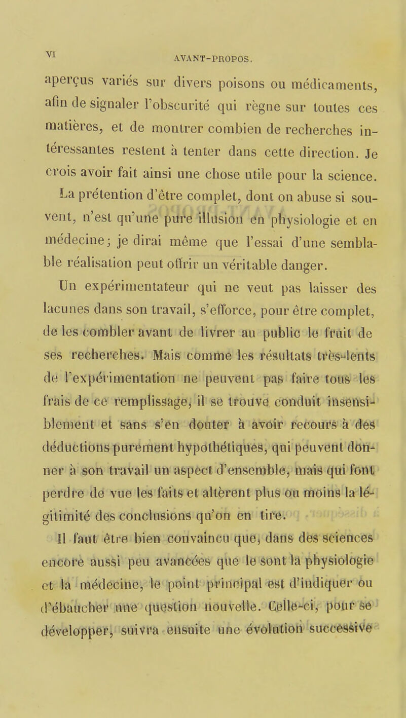 aperçus variés sur divers poisons ou médicaments, afin de signaler l'obscurité qui règne sur toutes ces matières, et de montrer combien de recherches in- téressantes restent à tenter dans cette direction. Je crois avoir fait ainsi une chose utile pour la science. La prétention detre complet, dont on abuse si sou- vent, n'est qu'une pure illusion en physiologie et en médecine; je dirai même que l'essai d'une sembla- ble réalisation peut offrir un véritable danger. Un expérimentateur qui ne veut pas laisser des lacunes dans son travail, s'efforce, pour être complet, de les combler avant de livrer au public le fruit de ses recherches. Mais comme les résultats très-lents de l'expérimentation ne peuvent pas faire tous les frais de ce remplissage, il se trouve conduit insensi- blement et sans s'en douter à avoir recours à des déductions purement hypothétiques, qui peuvent don- ner à son travail un aspect d'ensemble, mais qui font perdre de vue les faits et altèrent plus ou moins la lé- gitimité des conclusions qu'on en tire. Il faut être bien convaincu que, dans des sciences encore aussi peu avancées que le sont la physiologie et la médecine, le point principal est d'indiquer ou d'ébaucher une question nouvelle. Celle-ci. pour se développer, suivra ensuite une évolution successive