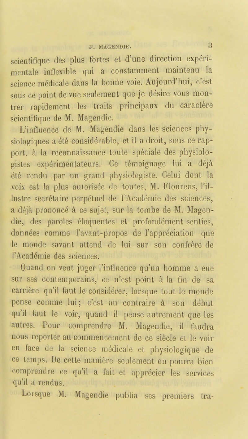 scientifique des plus fortes et d'une direction expéri- mentale inflexible qui a constamment maintenu la science médicale dans la bonne voie. Aujourd'hui, c'est sous ce point de vue seulement que je désire vous mon- trer rapidement les traits principaux du caractère scientifique de M. Magendie. L'influence de M. Magendie dans les sciences phy- siologiques a été considérable, et il a droit, sous ce rap- port, à la reconnaissance toute spéciale des physiolo- gistes expérimentateurs. Ce témoignage lui a déjà été rendu par un grand physiologiste. Celui dont la voix est la plus aulorisée de toutes, M. Flourens, l'il- lustre secrétaire perpétuel de l'Académie des sciences, a déjà prononcé à ce sujet, sur la tombe de M. Magen- die, des paroles éloquentes et profondément senties, données comme l'avant-propos de l'appréciation que le monde savant attend de lui sur son confrère de l'Académie des sciences. Quand on veut juger l'influence qu'un homme a eue sur ses contemporains, ce n'est point à la fin de sa carrière qu'il faut le considérer, lorsque tout le monde pense comme lui; c'est au contraire à son début qu'il faut le voir, quand il pense autrement que les autres. Pour comprendre M. Magendie, il faudra nous reporter au commencement de ce siècle et le voir en face de la science médicale et physiologique de ce temps. De cette manière seulement on pourra bien comprendre ce qu'il a lait et apprécier les services qu'il a rendus. Lorsque M. Magendie publia ses premiers tra-