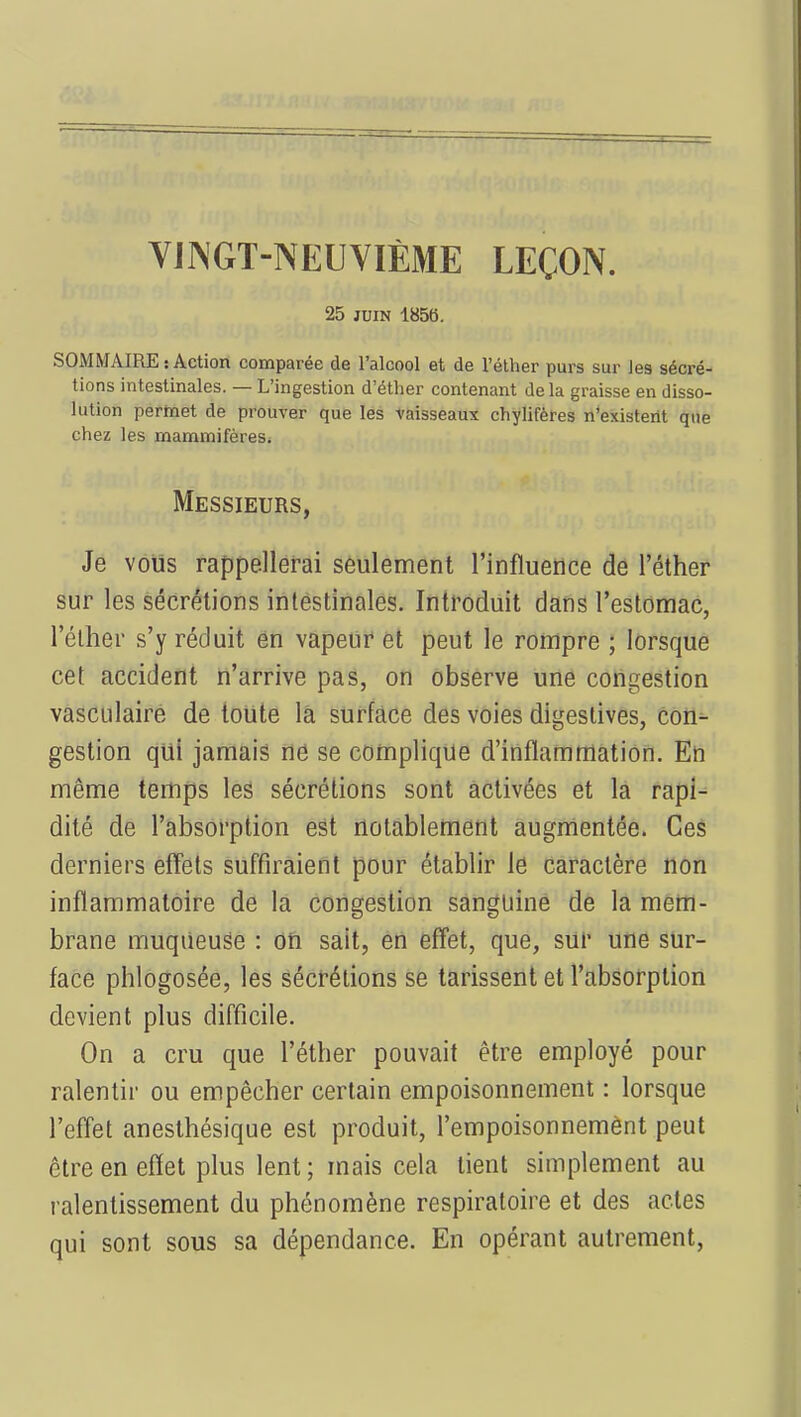 VINGT-NEUVIÈME LEÇON. 25 juin 185b. SOMMAIRE:Action comparée de l'alcool et de l'éther purs sur les sécré- tions intestinales. — L'ingestion d'éther contenant delà graisse en disso- lution permet de prouver que les vaisseaux chylifères n'existent que chez les mammifères. Messieurs, Je vous rappellerai seulement l'influence de l'éther sur les sécrétions intestinales. Introduit dans l'estomac, l'éther s'y réduit en vapeur et peut le rompre ; lorsque cet accident n'arrive pas, on observe une congestion vasculaire de toute la surface des voies digeslives, con- gestion qui jamais ne se complique d'inflammation. En même temps les sécrétions sont activées et la rapi- dité de l'absorption est notablement augmentée. Ces derniers effets suffiraient pour établir le caractère non inflammatoire de la congestion sanguine de la mem- brane muqueuse : on sait, en effet, que, sur une sur- face phlogosée, les sécrétions se tarissent et l'absorption devient plus difficile. On a cru que l'éther pouvait être employé pour ralentir ou empêcher certain empoisonnement : lorsque l'effet anesthésique est produit, l'empoisonnement peut être en effet plus lent ; mais cela tient simplement au ralentissement du phénomène respiratoire et des actes qui sont sous sa dépendance. En opérant autrement,