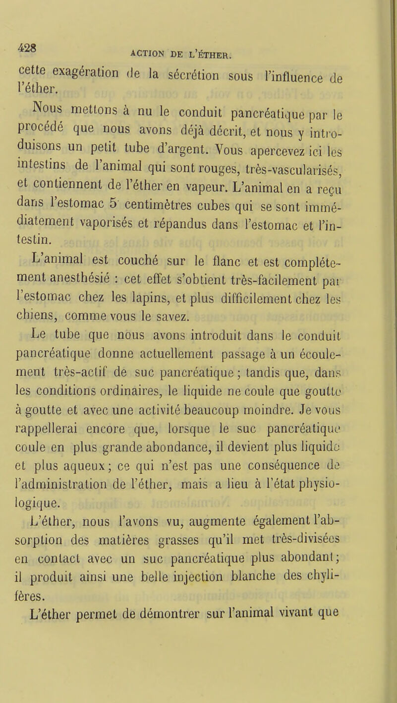 cette exagération de la sécrétion sous l'influence de l'éther. Nous mettons à nu le conduit pancréatique par le procédé que nous avons déjà décrit, et nous y intro- duisons un petit tube d'argent. Vous apercevez ici les intestins de l'animal qui sont rouges, très-vascularisés, et contiennent de l'éther en vapeur. L'animal en a reçu dans l'estomac 5 centimètres cubes qui se sont immé- diatement vaporisés et répandus dans l'estomac et l'in- testin. L'animal est couché sur le flanc et est complète- ment anesthésié : cet effet s'obtient très-facilement pai l'estomac chez les lapins, et plus difficilement chez les chiens, comme vous le savez. Le tube que nous avons introduit dans le conduit pancréatique donne actuellement passage à un écoule- ment très-actif de suc pancréatique ; tandis que, dans les conditions ordinaires, le liquide ne coule que goutte à goutte et avec une activité beaucoup moindre. Je vous rappellerai encore que, lorsque le suc pancréatique coule en plus grande abondance, il devient plus liquide et plus aqueux; ce qui n'est pas une conséquence de l'administration de l'éther, mais a lieu à l'état physio- logique. L'éther, nous l'avons vu, augmente également l'ab- sorption des matières grasses qu'il met très-divisées en contact avec un suc pancréatique plus abondant; il produit ainsi une belle injection blanche des chyli- fères. L'éther permet de démontrer sur l'animal vivant que