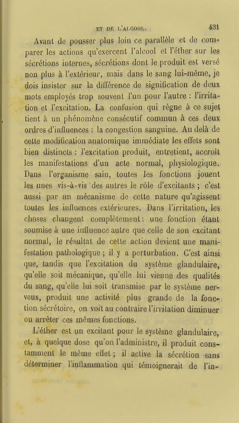 Avant de pousser plus loin ce parallèle et de com- parer les actions qu'exercent l'alcool et l'éther sur les sécrétions internes, sécrétions dont le produit est versé non plus à l'extérieur, mais dans le sang lui-même, je dois insister sur la différence de signification de deux mots employés trop souvent l'un pour l'autre : l'irrita- tion et l'excitation. La confusion qui règne à ce sujet tient à un phénomène consécutif commun à ces deux ordres d'influences : la congestion sanguine. Au delà de cette modification anatomique immédiate les effets sont bien distincts : l'excitation produit, entretient, accroît les manifestations d'un acte normal, physiologique. Dans l'organisme sain, toutes les fonctions jouent les unes vis-à-vis des autres le rôle d'excitants ; c'est aussi par un mécanisme de cette nature qu'agissent toutes les influences extérieures. Dans l'irritation, les choses changent complètement : une fonction étant soumise à une influence autre que celle de son excitant normal, le résultat de cette action devient une mani- festation pathologique; il y a perturbation. C'est ainsi que, tandis que l'excitation du système glandulaire, qu'elle soit mécanique, qu'elle lui vienne des qualités du sang, qu'elle lui soit transmise par le système ner- veux, produit une activité plus grande de la fonc- tion sécrétoire, on voit au contraire l'irritation diminuer ou arrêter ces mêmes fonctions. L'éther est un excitant pour le système glandulaire, et, à quelque dose qu'on l'administre, il produit cons- tamment le même effet ; il active la sécrétion sans déterminer l'inflammation qui témoignerait de fin-