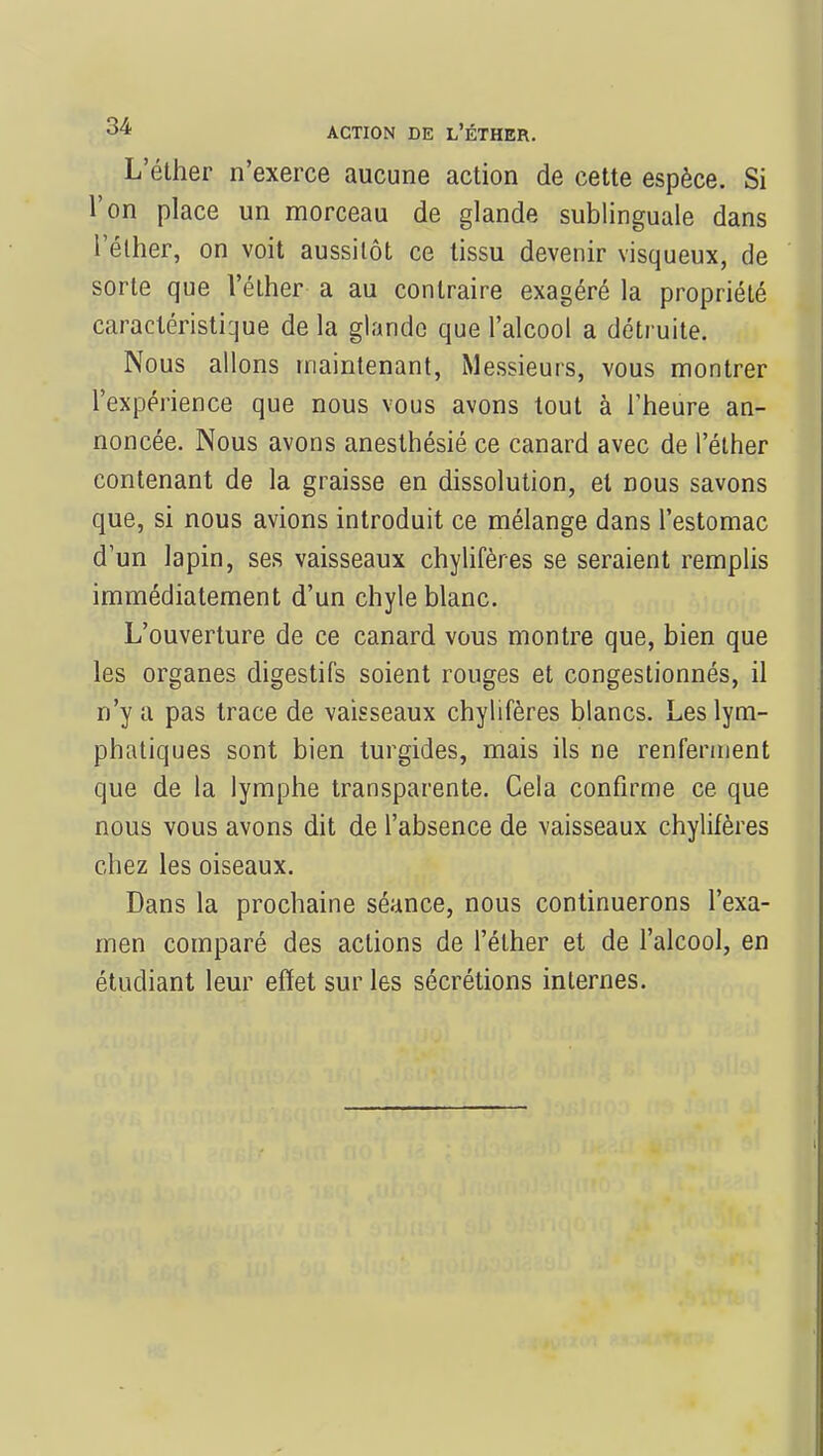 L'éther n'exerce aucune action de cette espèce. Si l'on place un morceau de glande sublinguale dans l'éther, on voit aussitôt ce tissu devenir visqueux, de sorte que l'éther a au contraire exagéré la propriété caractéristique de la glande que l'alcool a détruite. Nous allons maintenant, Messieurs, vous montrer l'expérience que nous vous avons tout à l'heure an- noncée. Nous avons anesthésié ce canard avec de l'éther contenant de la graisse en dissolution, et nous savons que, si nous avions introduit ce mélange dans l'estomac d'un lapin, ses vaisseaux chylifères se seraient remplis immédiatement d'un chyle blanc. L'ouverture de ce canard vous montre que, bien que les organes digestifs soient rouges et congestionnés, il n'y a pas trace de vaisseaux chylifères blancs. Les lym- phatiques sont bien turgides, mais ils ne renferment que de la lymphe transparente. Cela confirme ce que nous vous avons dit de l'absence de vaisseaux chylifères chez les oiseaux. Dans la prochaine séance, nous continuerons l'exa- men comparé des actions de l'éther et de l'alcool, en étudiant leur effet sur les sécrétions internes.