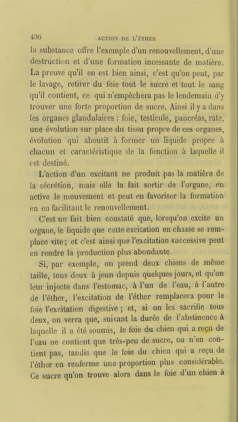 la substance offre l'exemple d'un renouvellement, d'une destruction et d'une formation incessante de matière. La preuve qu'il en est bien ainsi, c'est qu'on peut, par le lavage, retirer du foie tout le sucre et tout le sang qu'il contient, ce qui n'empêchera pas le lendemain d'y trouver une forte proportion de sucre. Ainsi il y a dans les organes glandulaires : foie, testicule, pancréas, rate, une évolution sur place du tissu propre de ces organes, évolution qui aboutit à former un liquide propre à chacun et caractéristique de la fonction à laquelle il est destiné. L'action d'un excitant ne produit pas la matière de la sécrétion, mais elle la fait sortir de l'organe, en active le mouvement et peut en favoriser la formation en en facilitant le renouvellement. C'est un fait bien constaté que, lorsqu'on excite un organe, le liquide que cette excitation en chasse se rem- place vite; et c'est ainsi que l'excitation successive peut en rendre la production plus abondante. Si, par exemple, on prend deux chiens de même taille, tous deux à jeun depuis quelques jours, et qu'on leur injecte dans l'estomac, à l'un de l'eau, à l'autre de l'éther, l'excitation de l'éther remplacera pour le foie l'excitation digestive ; et, si on les sacrifie tous deux, on verra que, suivant la durée de l'abstinence à laquelle il a été soumis, le foie du chien qui a reçu de l'eau ne contient que très-peu de sucre, ou n'en con- tient pas, tandis que le foie du chien qui a reçu de l'éther en renferme une proportion plus considérable. Ce sucre qu'on trouve alors dans le foie d'un chien à