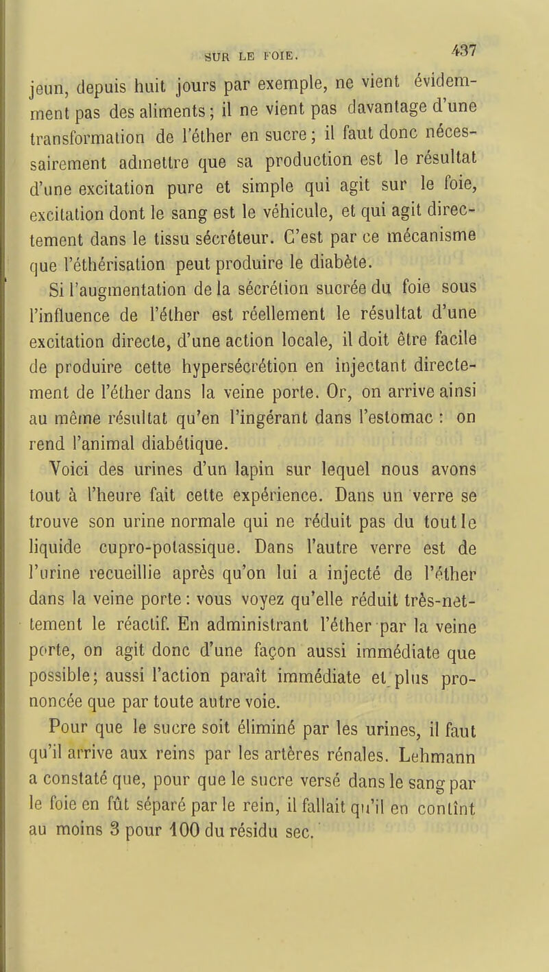 jeun, depuis huit jours par exemple, ne vient évidem- ment pas des aliments ; il ne vient pas davantage d'une transformation de 1 ether en sucre ; il faut donc néces- sairement admettre que sa production est le résultat d'une excitation pure et simple qui agit sur le foie, excitation dont le sang est le véhicule, et qui agit direc- tement dans le tissu sécréteur. C'est par ce mécanisme que l'éthérisation peut produire le diabète. Si l'augmentation de la sécrétion sucrée du foie sous l'influence de l'éther est réellement le résultat d'une excitation directe, d'une action locale, il doit être facile de produire cette hypersécrétion en injectant directe- ment de l'éther dans la veine porte. Or, on arrive ainsi au même résultat qu'en l'ingérant dans l'estomac : on rend l'animal diabétique. Voici des urines d'un lapin sur lequel nous avons tout à l'heure fait cette expérience. Dans un verre se trouve son urine normale qui ne réduit pas du tout le liquide cupro-polassique. Dans l'autre verre est de l'urine recueillie après qu'on lui a injecté de l'éther dans la veine porte : vous voyez qu'elle réduit très-net- tement le réactif. En administrant l'éther par la veine porte, on agit donc d'une façon aussi immédiate que possible; aussi l'action paraît immédiate et plus pro- noncée que par toute autre voie. Pour que le sucre soit éliminé par les urines, il faut qu'il arrive aux reins par les artères rénales. Lehmann a constaté que, pour que le sucre versé dans le sang par le foie en fût séparé par le rein, il fallait qu'il en contînt au moins 3 pour 400 du résidu sec.