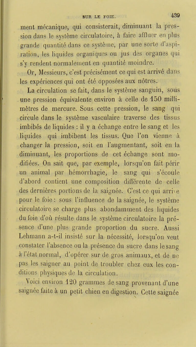 ment mécanique, qui consisterait, diminuant la pres- sion dans le système circulatoire, à faire affluer en plus grande quantité dans ce système, par une sorte d'aspi- ration, les liquides organiques ou jus des organes qui s'y rendent normalement en quantité moindre. Or, Messieurs, c'est précisément ce qui est arrivé dans les expériences qui ont été opposées aux nôtres. La circulation se fait, dans le système sanguin, sous une pression équivalente environ à celle de 150 milli- mètres de mercure. Sous cette pression, le sang qui circule dans le système vasculaire traverse des tissus imbibés de liquides : il y a échange entre le sang et les liquides qui imbibent les tissus. Que l'on vienne à changer la pression, soit en l'augmentant, soit en la diminuant, les proportions de cet échange sont mo- difiées. On sait que, par exemple, lorsqu'on fait périr un animal par hémorrhagie, le sang qui s'écoule d'abord contient une composition différente de celle des dernières portions de la saignée. C'est ce qui arrive pour le foie : sous l'influence de la saignée, le système circulatoire se charge plus abondamment des liquides du foie d'où résulte dans le système circulatoire la pré- sence d'une plus grande proportion du sucre. Aussi Lehmann a-t-il insisté sur la nécessité, lorsqu'on veut constater l'absence ou la présence du sucre dans le sang à l'état normal, d'opérer sur de gros animaux, et de ne pas les saigner au point de troubler chez eux les con- ditions physiques de la circulation. Voici environ 120 grammes de sang provenant d'une saignée faite à un petit chien en digestion. Cette saignée