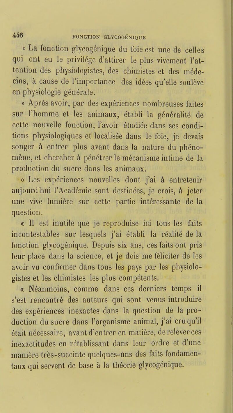 « La fonction glycogénique du foie est une de celles qui ont eu le privilège d'attirer le plus vivement l'at- tention des physiologistes, des chimistes et des méde- cins, à cause de l'importance des idées qu'elle soulève en physiologie générale. « Après avoir, par des expériences nombreuses faites sur l'homme et les animaux, établi la généralité de cette nouvelle fonction, l'avoir étudiée dans ses condi- tions physiologiques et localisée dans le foie, je devais songer à entrer plus avant dans la nature du phéno- mène, et chercher à pénétrer le mécanisme intime de la production du sucre dans les animaux. « Les expériences nouvelles dont j'ai à entretenir aujourd'hui l'Académie sont destinées, je crois, à jeter une vive lumière sur cette partie intéressante de la question. <r Il est inutile que je reproduise ici tous les faits incontestables sur lesquels j'ai établi la réalité de la fonction glycogénique. Depuis six ans, ces faits ont pris leur place dans la science, et je dois me féliciter de les avoir vu confirmer dans tous les pays par les physiolo- gistes et les chimistes les plus compétents. « Néanmoins, comme dans ces derniers temps il s'est rencontré des auteurs qui sont venus introduire des expériences inexactes dans la question de la pro- duction du sucre dans l'organisme animal, j'ai cru qu'il était nécessaire, avant d'entrer en matière, de relever ces inexactitudes en rétablissant dans leur ordre et d'une manière très-succinte quelques-uns des faits fondamen- taux qui servent de base à la théorie glycogénique.