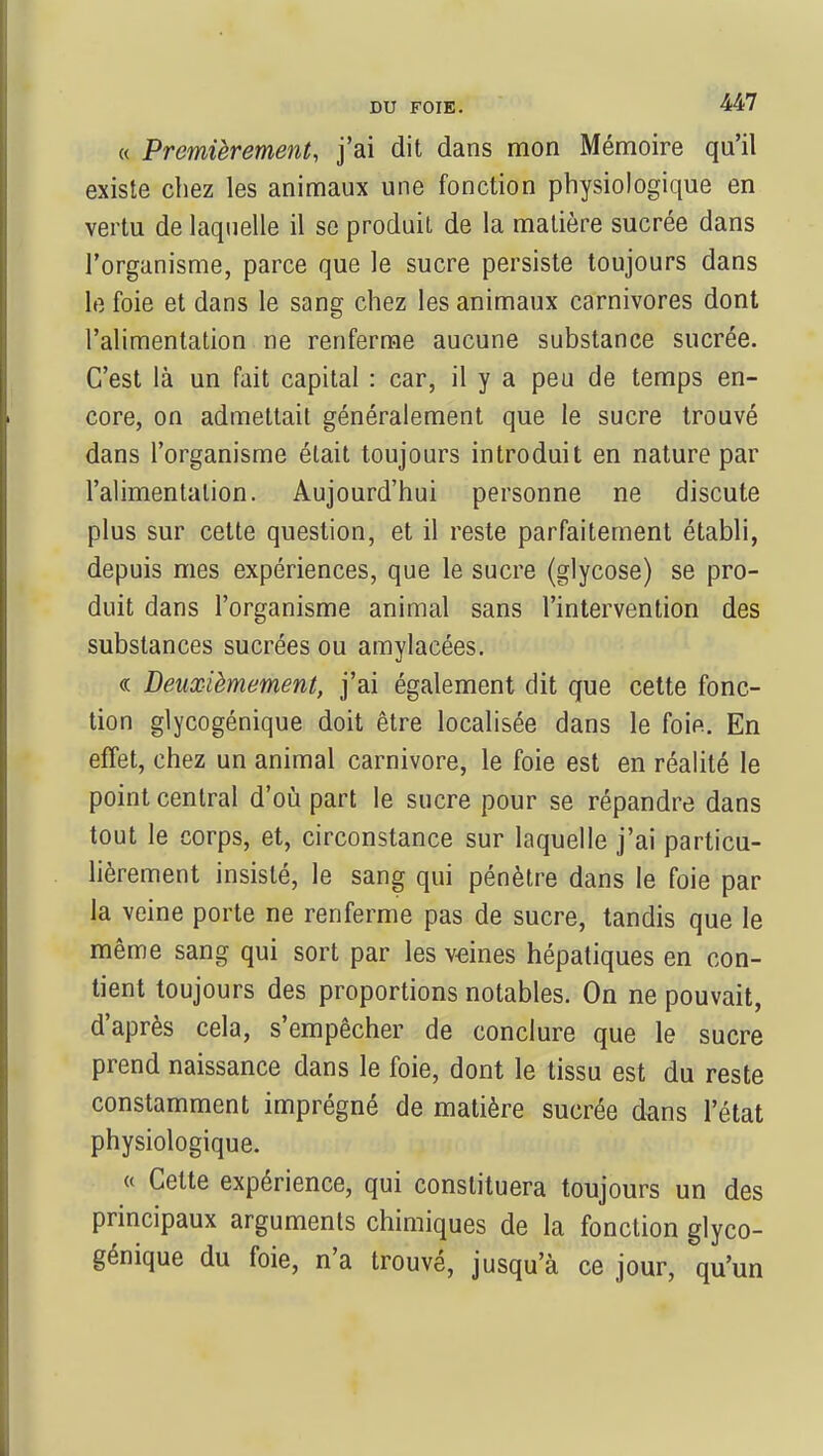 « Premièrement, j'ai dit dans mon Mémoire qu'il existe chez les animaux une fonction physiologique en vertu de laquelle il se produit de la matière sucrée dans l'organisme, parce que le sucre persiste toujours dans le foie et dans le sang chez les animaux carnivores dont l'alimentation ne renferme aucune substance sucrée. C'est là un fait capital : car, il y a peu de temps en- core, on admettait généralement que le sucre trouvé dans l'organisme était toujours introduit en nature par l'alimentation. Aujourd'hui personne ne discute plus sur cette question, et il reste parfaitement établi, depuis mes expériences, que le sucre (glycose) se pro- duit dans l'organisme animal sans l'intervention des substances sucrées ou amylacées. « Deuxièmement, j'ai également dit que cette fonc- tion glycogénique doit être localisée dans le foie. En effet, chez un animal Carnivore, le foie est en réalité le point central d'où part le sucre pour se répandre dans tout le corps, et, circonstance sur laquelle j'ai particu- lièrement insisté, le sang qui pénètre dans le foie par la veine porte ne renferme pas de sucre, tandis que le même sang qui sort par les veines hépatiques en con- tient toujours des proportions notables. On ne pouvait, d'après cela, s'empêcher de conclure que le sucre prend naissance dans le foie, dont le tissu est du reste constamment imprégné de matière sucrée dans l'état physiologique. « Cette expérience, qui constituera toujours un des principaux arguments chimiques de la fonction glyco- génique du foie, n'a trouvé, jusqu'à ce jour, qu'un