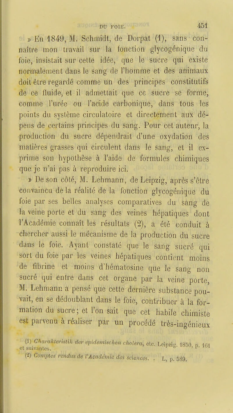 » Eti 1849, M. Schmidt, de Dorpat (1), sans con- naître mon travail sur la fonction glycogénique du foie, insistait sur cette idée, que le sucre qui existe normalement dans le sang de l'homme et des animaux doit être regardé comme un des principes constitutifs de ce fluide, et il admettait que ce sucre se forme, comme l'urée ou l'acide carbonique, dans tous les points du système circulatoire et directement aux dé- pens de certains principes du sang. Pour cet auteur, la production du sucre dépendrait d'une oxydation des matières grasses qui circulent dans le sang, et il ex- prime son hypothèse à l'aide de formules chimiques que je n'ai pas à reproduire ici. i> De son côté, M. Lehmann, de Leipzig, après s'être convaincu de la réalité de la fonction glycogénique du foie par ses belles analyses comparatives du sang de la veine porte et du sang des veines hépatiques dont l'Académie connaît les résultats (2), a été conduit à chercher aussi le mécanisme de la production du sucre dans le foie. Ayant constaté que le sang sucré qui sort du foie par les veines hépatiques contient moins de fibrine et moins d'hématosine que le sang non sucré qui entre dans cet organe par la veine porte, M. Lehmann a pensé que cette dernière substance pou- vait, en se dédoublant dans le foie, contribuer à la for- mation du sucre ; et l'on sait que cet habile chimiste est parvenu à réaliser par un procédé très-ingénieux (1) Charakleristik der epidemischen choiera, etc. Leipzi- 1350 „ u\\ et suivantes. ': (c2) Comptes rendus de l'Académie des sciences. . L, p. 589.