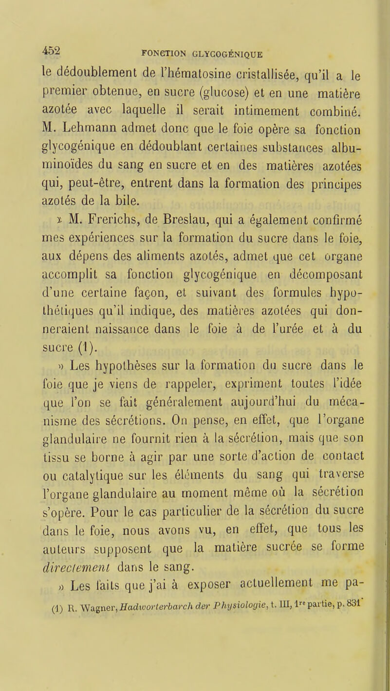 le dédoublement de l'hématosine cristallisée, qu'il a le premier obtenue, en sucre (glucose) et en une matière azotée avec laquelle il serait intimement combiné. M. Lehmann admet donc que le foie opère sa fonction glycogénique en dédoublant certaines substances albu- minoïdes du sang en sucre et en des matières azotées qui, peut-être, entrent dans la formation des principes azotés de la bile. ï. M. Frerichs, de Breslau, qui a également confirmé mes expériences sur la formation du sucre dans le foie, aux dépens des aliments azotés, admet que cet organe accomplit sa fonction glycogénique en décomposant d'une certaine façon, et suivant des formules hypo- thétiques qu'il indique, des matières azotées qui don- neraient naissance dans le foie à de l'urée et à du sucre (1). » Les hypothèses sur la formation du sucre dans le foie que je viens de rappeler, expriment toutes l'idée que l'on se fait généralement aujourd'hui du méca- nisme des sécrétions. On pense, en effet, que l'organe glandulaire ne fournit rien à la sécrétion, mais que son tissu se borne à agir par une sorte d'action de contact ou catalytique sur les éléments du sang qui traverse l'organe glandulaire au moment même où la sécrétion s'opère. Pour le cas particulier de la sécrétion du sucre dans le foie, nous avons vu, en effet, que tous les auteurs supposent que la matière sucrée se forme directement dans le sang. » Les laits que j'ai à exposer actuellement me pa- (1) R. Wagner,Hadworterbarch der Physiologie, t. III, 1» partie, p. 831