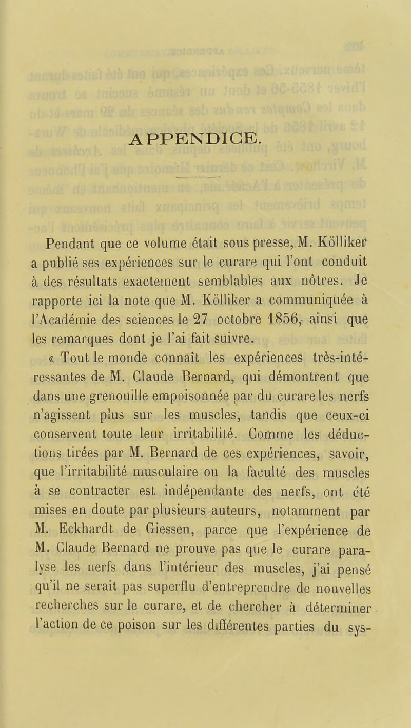 APPENDICE. Pendant que ce volume était sous presse, M. Kôlliker a publié ses expériences sur le curare qui l'ont conduit à des résultats exactement semblables aux nôtres. Je rapporte ici la note que M. Kôlliker a communiquée à l'Académie des sciences le 27 octobre 1856, ainsi que les remarques dont je l'ai fait suivre. « Tout le monde connaît les expériences très-inté- ressantes de M. Claude Bernard, qui démontrent que dans une grenouille empoisonnée par du curare les nerfs n'agissent plus sur les muscles, tandis que ceux-ci conservent toute leur irritabilité. Comme les déduc- tions tirées par M. Bernard de ces expériences, savoir, que l'irritabilité musculaire ou la faculté des muscles à se contracter est indépendante des nerfs, ont été mises en doute par plusieurs auteurs, notamment par M. Eckhardt de Giessen, parce que l'expérience de M. Claude Bernard ne prouve pas que le curare para- lyse les nerfs dans l'intérieur des muscles, j'ai pensé qu'il ne serait pas superflu d'entreprendre de nouvelles recherches sur le curare, et de chercher à déterminer l'action de ce poison sur les différentes parties du sys-