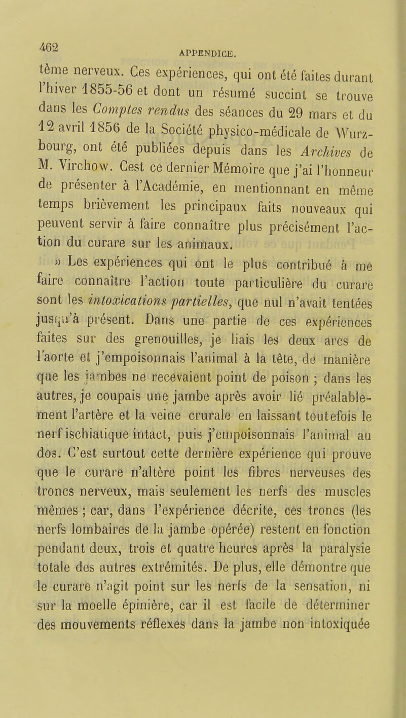 tème nerveux. Ces expériences, qui ont été faites durant l'hiver 1855-56 et dont un résumé succint se trouve dans les Comptes rendus des séances du 29 mars et du 12 avril 1856 de la Société physico-médicale de Wurz- bourg, ont été publiées depuis dans les Archives de M. Virchow. Cest ce dernier Mémoire que j'ai l'honneur de présenter à l'Académie, en mentionnant en même temps brièvement les principaux faits nouveaux qui peuvent servir à faire connaître plus précisément l'ac- tion du curare sur les animaux. » Les expériences qui ont le plus contribué à me faire connaître l'action toute particulière du curare sont les intoxications partielles, que nul n'avait tentées jusqu'à présent. Dans une partie de ces expériences faites sur des grenouilles, je liais les deux arcs de l'aorte et j'empoisonnais l'animal à la tête, de manière que les jambes ne recevaient point de poison ; dans les autres, je coupais une jambe après avoir lié préalable- ment l'artère et la veine crurale en laissant toutefois le nerf ischiatique intact, puis j'empoisonnais l'animal au dos. C'est surtout cette dernière expérience qui prouve que le curare n'altère point les fibres nerveuses des troncs nerveux, mais seulement les nerfs des muscles mêmes ; car, dans l'expérience décrite, ces troncs (les nerfs lombaires de la jambe opérée) restent en fonction pendant deux, trois et quatre heures après la paralysie totale des autres extrémités. De plus, elle démontre que le curare n'agit point sur les nerfs de la sensation, ni sur la moelle épinière, car il est facile de déterminer des mouvements réflexes dans la jambe non intoxiquée