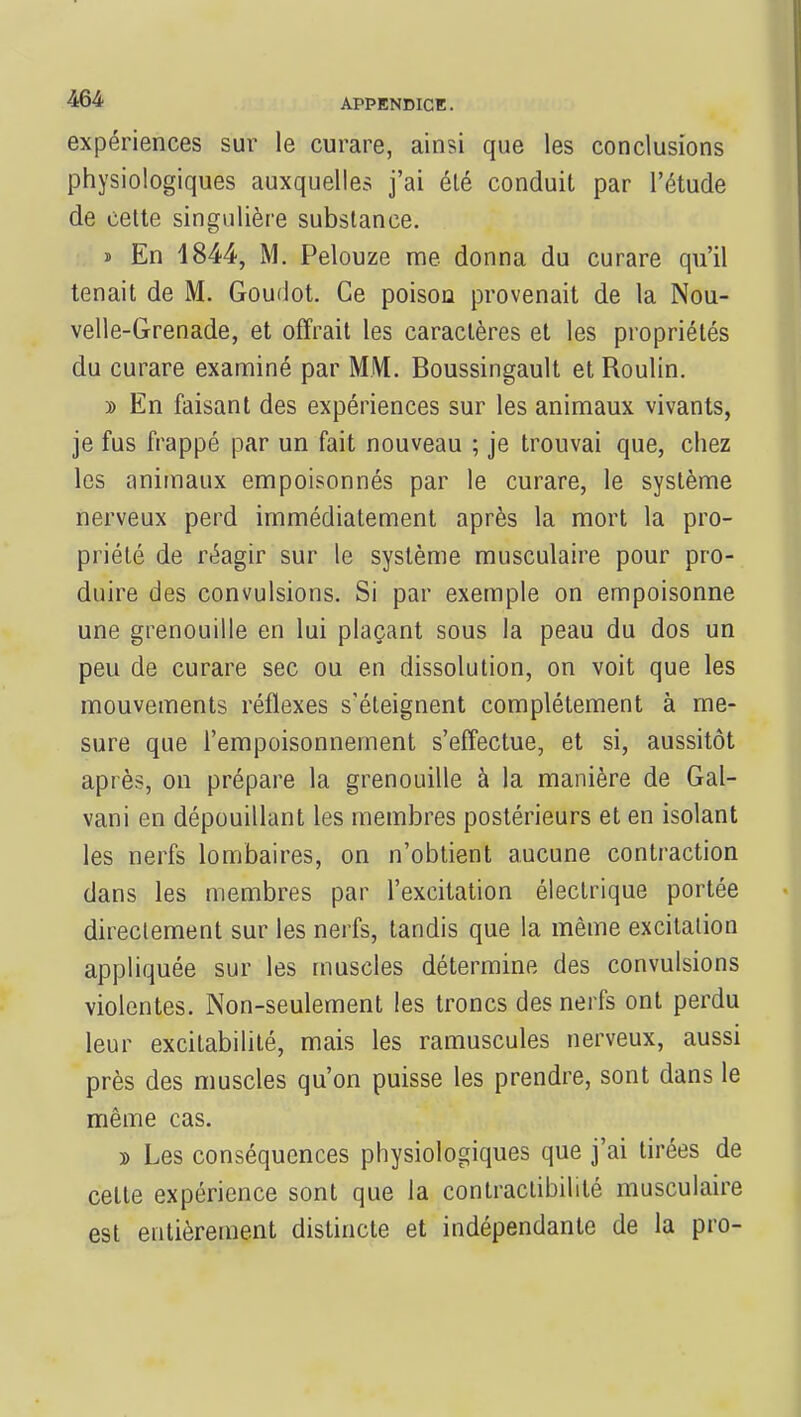 expériences sur le curare, ainsi que les conclusions physiologiques auxquelles j'ai été conduit par l'étude de cette singulière substance. » En 1844, M. Pelouze me donna du curare qu'il tenait de M. Goudot. Ce poison provenait de la Nou- velle-Grenade, et offrait les caractères et les propriétés du curare examiné par MM. Boussingault et Roulin. d En faisant des expériences sur les animaux vivants, je fus frappé par un fait nouveau ; je trouvai que, chez les animaux empoisonnés par le curare, le système nerveux perd immédiatement après la mort la pro- priété de réagir sur le système musculaire pour pro- duire des convulsions. Si par exemple on empoisonne une grenouille en lui plaçant sous la peau du dos un peu de curare sec ou en dissolution, on voit que les mouvements réflexes s'éteignent complètement à me- sure que l'empoisonnement s'effectue, et si, aussitôt après, on prépare la grenouille à la manière de Gal- vani en dépouillant les membres postérieurs et en isolant les nerfs lombaires, on n'obtient aucune contraction dans les membres par l'excitation électrique portée directement sur les nerfs, tandis que la même excitation appliquée sur les muscles détermine des convulsions violentes. Non-seulement les troncs des nerfs ont perdu leur excitabilité, mais les ramuscules nerveux, aussi près des muscles qu'on puisse les prendre, sont dans le même cas. » Les conséquences physiologiques que j'ai tirées de cette expérience sont que la contractibililé musculaire est entièrement distincte et indépendante de la pro-