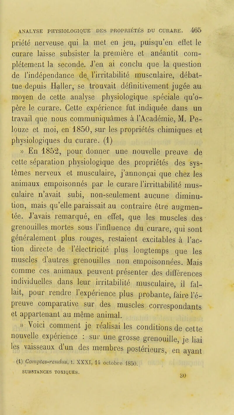 priété nerveuse qui la met en jeu, puisqu'en effet le curare laisse subsister la première et anéantit com- plètement la seconde. J'en ai conclu que la question de l'indépendance de, l'irritabilité musculaire, débat- tue depuis Haller, se trouvait définitivement jugée au moyen de cette analyse physiologique spéciale qu'o- père le curare. Cette expérience fut indiquée dans un travail que nous communiquâmes à l'Académie, M. Pe- louze et moi, en 1850, sur les propriétés chimiques et physiologiques du curare. (1) » En 1852, pour donner une nouvelle preuve de cette séparation physiologique des propriétés des sys- tèmes nerveux et musculaire, j'annonçai que chez les animaux empoisonnés par le curare l'irrittabilité mus- culaire n'avait subi, non-seulement aucune diminu- tion, mais qu'elle paraissait au contraire être augmen- tée. J'avais remarqué, en effet, que les muscles des grenouilles mortes sous l'influence du curare, qui sont généralement plus rouges, restaient excitables à l'ac- tion directe de l'électricité plus longtemps que les muscles d'autres grenouilles non empoisonnées. Mais comme ces animaux peuvent présenter des différences individuelles dans leur irritabilité musculaire, il fal- lait, pour rendre, l'expérience plus probante, faire l'é- preuve comparative sur des muscles correspondants et appartenant au même animal. » Voici comment je réalisai les conditions de cette nouvelle expérience : sur une grosse grenouille, je liai les vaisseaux d'un des membres postérieurs, en ayant (1) Comptes-rendus, t. XXXI, 14 octobre 1850. SUBSTANCES TOXIQUES.