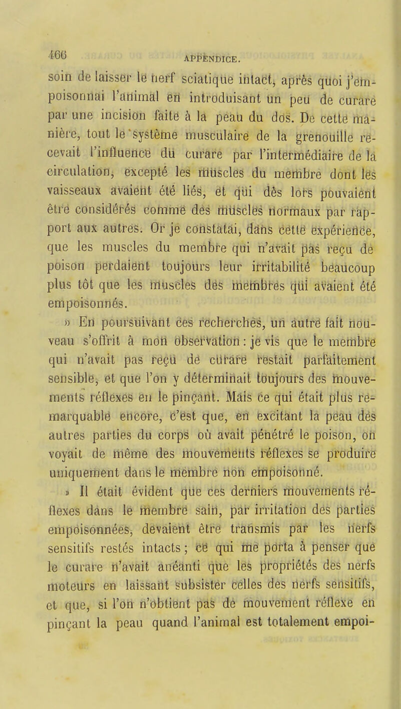 soin de laisser le nerf sciatique intact, après quoi j'em- poisonnai l'animal en introduisant un peu de curare par une incision faite à la peau du dos. De cette ma- nière, tout le système musculaire de la grenouille re- cevait l'influence du curare par l'intermédiaire de la circulation, excepté les muscles du membre dont les vaisseaux avaient été liés, et qui dès lors pouvaient être considérés comme des muscles normaux par rap- port aux autres. Or je constatai, dans cette expérience, que les muscles du membre qui n'avait pas reçu de poison perdaient toujours leur irritabilité beaucoup plus tôt que les muscles des membres qui avaient été empoisonnés. » En poursuivant Ces recherchés, un autre fait nou- veau s'offrit à mon observation : je vis que le membre qui n'avait pas reçu de curare restait parfaitement sensible, et que l'on y déterminait toujours des mouve- ments réflexes en le pinçant. Mais ce qui était plus re- marquable encore, c'est que, en excitant la peau dés autres parties du corps où avait pénétré le poison, on voyait de même des mouvements réflexes se produire uniquement dans le membre non empoisonné. ï II était évident que ces derniers mouvements ré- flexes dans le membre sain, par irritation des parties empoisonnées, devaient être transmis par les nerfs sensitifs restés intacts ; cë qui me porta à penser que le curare n'avait anéanti que les propriétés des nerfs moteurs en laissant subsister celles des nerfs smisitifs, et que, si l'on n'obtient pas de mouvement réllexe en pinçant la peau quand l'animal est totalement empoi-