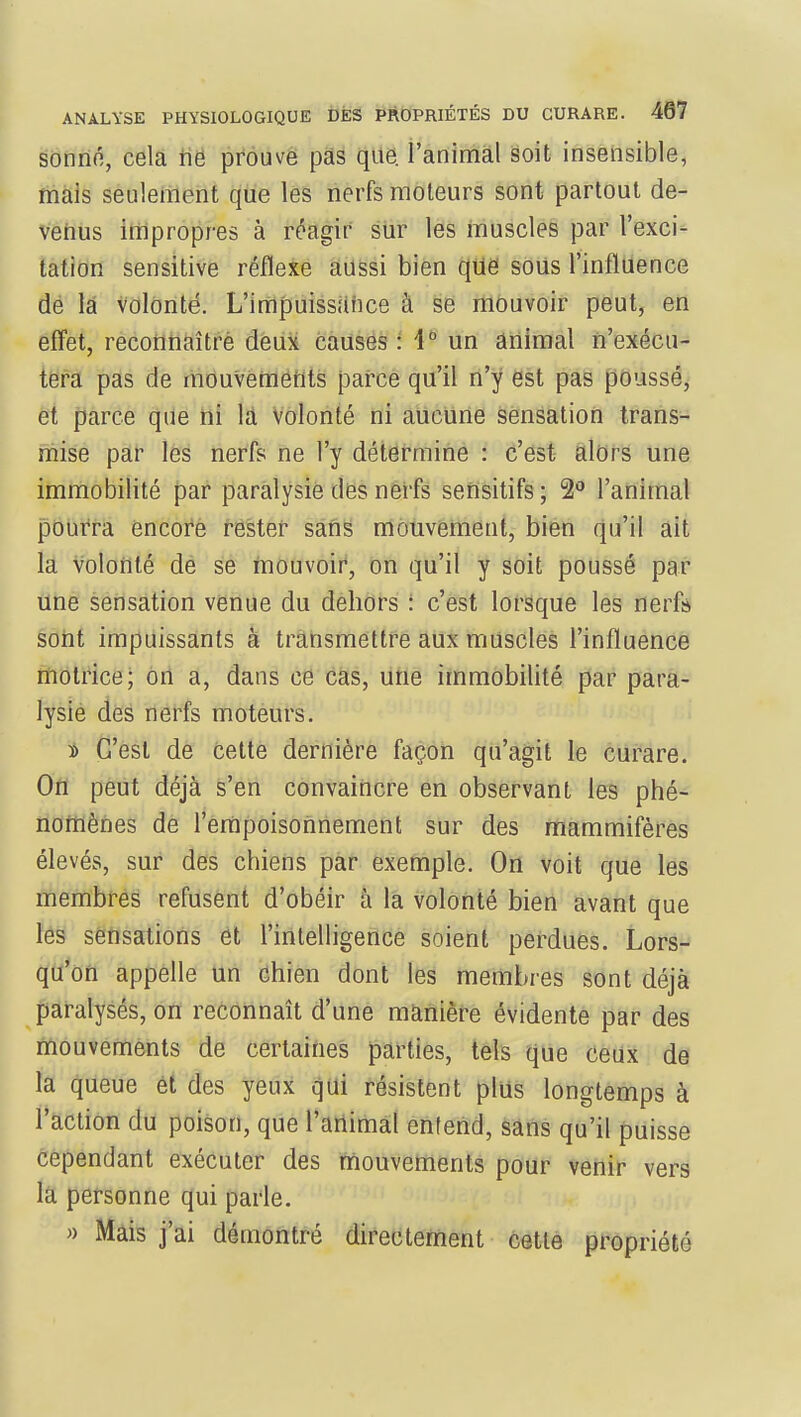 sonné, cela ne prouve pas que. l'animal soit insensible, mais seulement que les nerfs moteurs sont partout de- venus impropres à réagir sur les muscles par l'exci- tation sensitive réflexe aussi bien que sous l'influence de la volonté. L'impuissance à se mouvoir peut, en effet, reconnaître deux causes : 4° un animal n'exécu- tera pas de mouvements parce qu'il n'y est pas poussé, et parce que ni la volonté ni aucune sensation trans- mise par les nerfs ne l'y détermine : c'est alors une immobilité par paralysie des nerfs sensitifs; 2° l'animal pourra encore rester sans mouvement, bien qu'il ait la volonté de se mouvoir, on qu'il y soit poussé par une sensation venue du dehors : c'est lorsque les nerf» sont impuissants à transmettre aux muscles l'influence motrice; on a, dans ce cas, une immobilité par para- lysie des nerfs moteurs. » C'est de cette dernière façon qu'agit le curare. On peut déjà s'en convaincre en observant les phé- nomènes de l'empoisonnement sur des mammifères élevés, sur des chiens par exemple. On voit que les membres refusent d'obéir à la volonté bien avant que les sensations et l'intelligence soient perdues. Lors- qu'on appelle un chien dont les membres sont déjà paralysés, on reconnaît d'une manière évidente par des mouvements de certaines parties, tels que ceux de la queue et des yeux qui résistent plus longtemps à l'action du poison, que l'animal entend, sans qu'il puisse cependant exécuter des mouvements pour venir vers la personne qui parle. » Mais j'ai démontré directement cette propriété