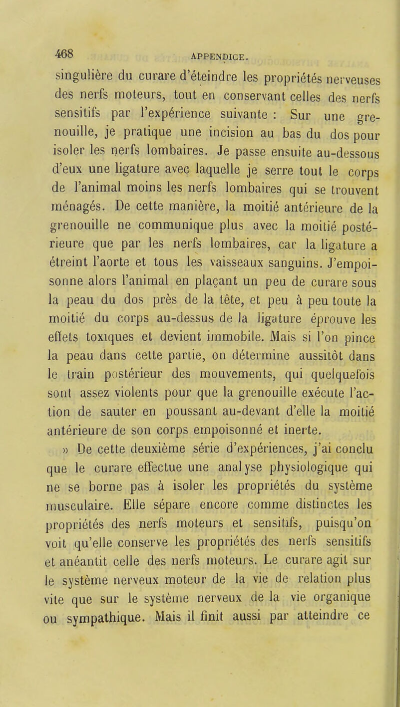 singulière du curare d'éteindre les propriétés nerveuses des nerfs moteurs, tout en conservant celles des nerfs sensitifs par l'expérience suivante : Sur une gre- nouille, je pratique une incision au bas du dos pour isoler les nerfs lombaires. Je passe ensuite au-dessous d'eux une ligature avec laquelle je serre tout le corps de l'animal moins les nerfs lombaires qui se trouvent ménagés. De cette manière, la moitié antérieure de la grenouille ne communique plus avec la moitié posté- rieure que par les nerfs lombaires, car la ligature a étreint l'aorte et tous les vaisseaux sanguins. J'empoi- sonne alors l'animal en plaçant un peu de curare sous la peau du dos près de la tête, et peu à peu toute la moitié du corps au-dessus de la ligature éprouve les effets toxiques et devient immobile. Mais si l'on pince la peau dans cette partie, on détermine aussitôt dans le train postérieur des mouvements, qui quelquefois sont assez violents pour que la grenouille exécute l'ac- tion de sauter en poussant au-devant d'elle la moitié antérieure de son corps empoisonné et inerte. » De cette deuxième série d'expériences, j'ai conclu que le curare effectue une analyse physiologique qui ne se borne pas à isoler les propriétés du système musculaire. Elle sépare encore comme distinctes les propriétés des nerfs moteurs et sensitifs, puisqu'on voit qu'elle conserve les propriétés des nerfs sensitifs et anéantit celle des nerfs moteurs. Le curare agit sur le système nerveux moteur de la vie de relation plus vile que sur le système nerveux de la vie organique ou sympathique. Mais il finit aussi par atteindre ce