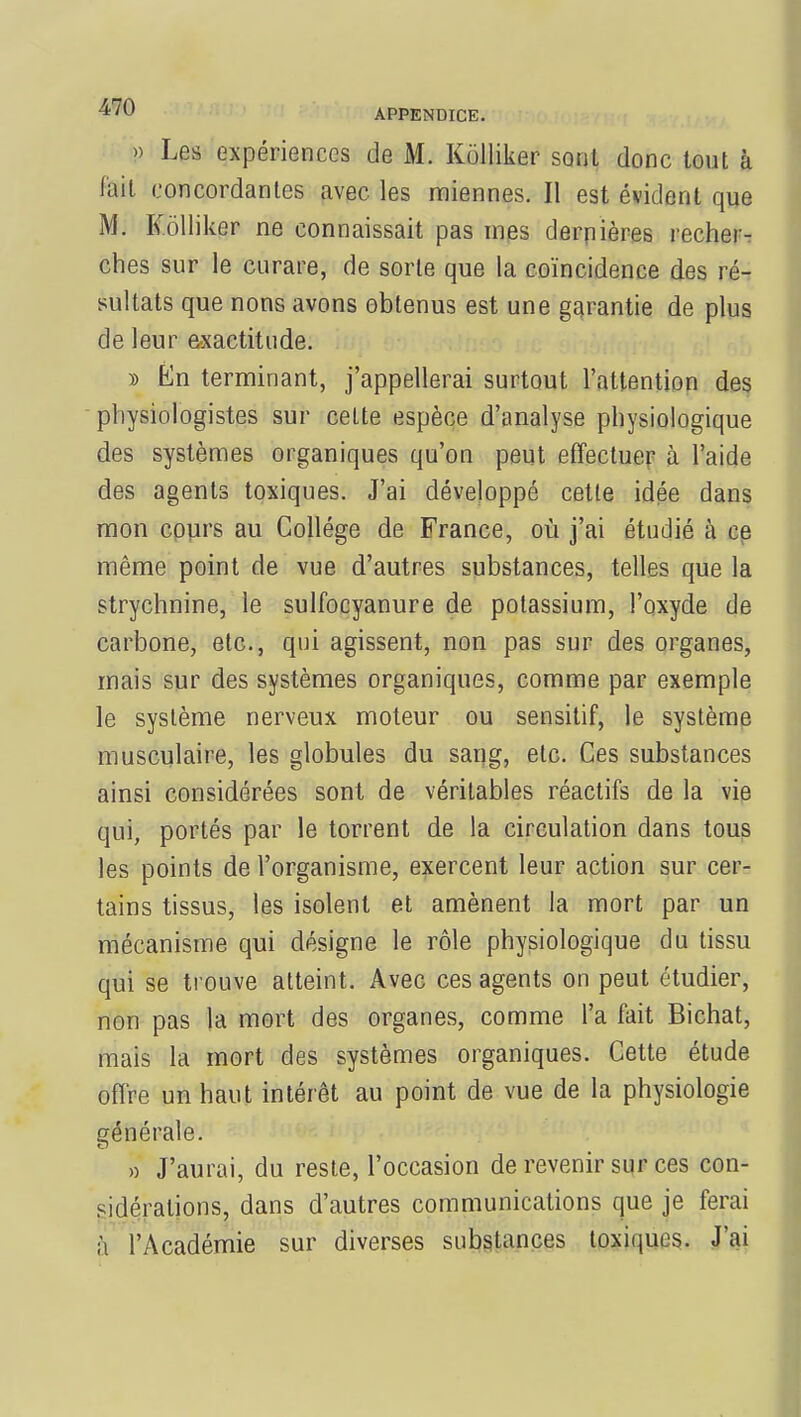 » Le* expériences de M. Kolliker sont donc tout à lait concordantes avec les miennes. Il est évident que M. Kolliker ne connaissait pas mes dernières recher- ches sur le curare, de sorte que la coïncidence des ré- sultats que nons avons obtenus est une garantie de plus de leur exactitude. » En terminant, j'appellerai surtout l'attention des physiologistes sur celte espèce d'analyse physiologique des systèmes organiques qu'on peut effectuer à l'aide des agents toxiques. J'ai développé cette idée dans mon cours au Collège de France, où j'ai étudié à ce même point de vue d'autres substances, telles que la strychnine, le sulfocyanure de potassium, l'oxyde de carbone, etc., qui agissent, non pas sur des organes, mais sur des systèmes organiques, comme par exemple le système nerveux moteur ou sensitif, le système musculaire, les globules du sang, etc. Ces substances ainsi considérées sont de véritables réactifs de la vie qui, portés par le torrent de la circulation dans tous les points de l'organisme, exercent leur action sur cer- tains tissus, les isolent et amènent la mort par un mécanisme qui désigne le rôle physiologique du tissu qui se trouve atteint. Avec ces agents on peut étudier, non pas la mort des organes, comme l'a fait Bichat, mais la mort des systèmes organiques. Cette étude offre un haut intérêt au point de vue de la physiologie générale. » J'aurai, du reste, l'occasion de revenir sur ces con- sidérations, dans d'autres communications que je ferai à l'Académie sur diverses substances toxiques. J'ai