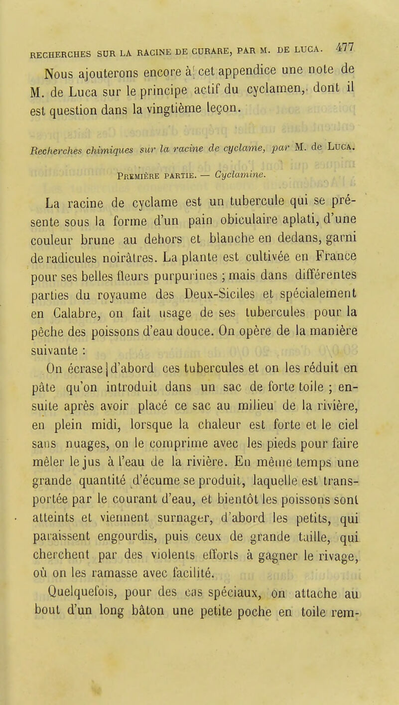 RECHERCHES SUR LA RACINE DE CURARE, PAR M. DE LUCA. 4// Nous ajouterons encore à; cet appendice une note de M. de Luca sur le principe actif du cyclamen,, dont il est question dans la vingtième leçon. Recherches chimiques sur la racine de cyclame, par M. de Luca. Première partie. — Cyclamine. La racine de cyclame est un tubercule qui se pré- sente sous la forme d'un pain obiculaire aplati, d'une couleur brune au dehors et blanche en dedans, garni de radicules noiràlres. La plante est cultivée en France pour ses belles fleurs purpurines ; mais dans différentes parties du royaume des Deux-Siciles et spécialement en Galabre, on fait usage de ses tubercules pour la pêche des poissons d'eau douce. On opère de la manière suivante : On écrase | d'abord ces tubercules et on les réduit en pâte qu'on introduit dans un sac de forte toile ; en- suite après avoir placé ce sac au milieu de la rivière, en plein midi, lorsque la chaleur est forte et le ciel sans nuages, on le comprime avec les pieds pour faire mêler le jus à l'eau de la rivière. En même temps une grande quantité d'écume se produit, laquelle est trans- portée par le courant d'eau, et bientôt les poissons sont atteints et viennent surnager, d'abord les petits, qui paraissent engourdis, puis ceux de grande taille, qui cherchent par des violents efforts à gagner le rivage, où on les ramasse avec facilité. Quelquefois, pour des eus spéciaux, on attache au bout d'un long bâton une petite poche en toile rem-