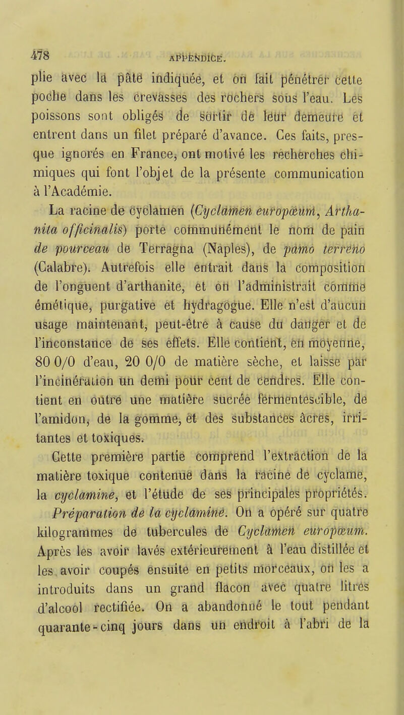 plie avec la pâte indiquée, et on iait pénétrer cette poche dans les crevasses des rochers sous l'eau. Les poissons sont obligés de sortir de leur demeure et entrent dans un filet préparé d'avance. Ces faits, pres- que ignorés en France, ont motivé les recherches chi- miques qui font l'objet de la présente communication à l'Académie. La racine de cyclamen (Cyclamen europœum, Artha- nila officinalis) porte communément le nom de pain de pourceau de Terragna (Naples), de pamo terreno (Calabre). Autrefois elle entrait dans la composition de l'onguent d'arthanite, et on l'administrait comme émétique, purgative et hydragogue. Elle n'est d'aucun usage maintenant, peut-être à cause du danger et de l'inconstance de ses effets. Elle contient, en moyenne, 80 0/0 d'eau, 20 0/0 de matière sèche, et laisse par l'incinération un demi pour cent de cendres. Elle con- tient en outre une matière sucrée fermentescible, de l'amidon, de la gomme, et des substances acres, irri- tantes et toxiques. Cette première partie comprend l'extraction de la matière toxique contenue dans la racine de cyclame, la cyclamine, et l'étude de ses principales propriétés. Préparation de la cyclamine. On a opéré sur quatre kilogrammes de tubercules de Cyclamen enropœum. Après les avoir lavés extérieurement à l'eau distillée et les avoir coupés ensuite en petits morceaux, on les a introduits dans un grand flacon avec quatre litres d'alcool rectifiée. On a abandonné le tout pendant quarante - cinq jours dans un endroit à l'abri de la