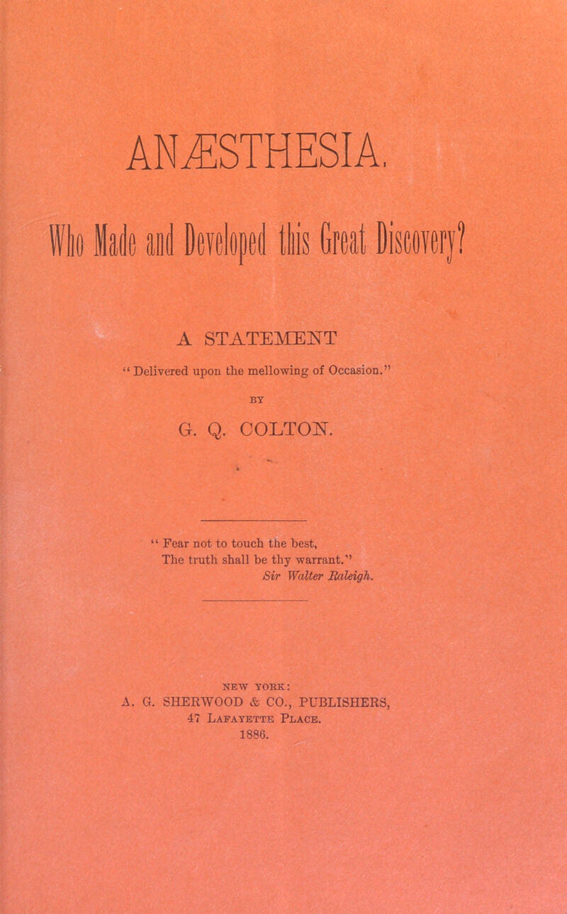 Wit Made ai Developed is Great Discov A STATEMENT “ Delivered upon the mellowing of Occasion.” BY G. Q. COLTON. “ Fear not to touch the best, The truth shall be thy warrant.” Sir Walter Raleigh. NEW YORK: A. G. SHERWOOD & CO., PUBLISHERS, 4? Lafayette Place. 188C.