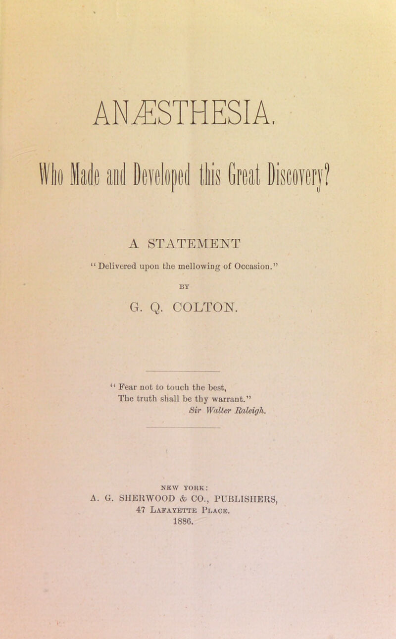 Who lade and Developed this Great Discovery? A STATEMENT “Delivered upon the mellowing of Occasion.” BY G. Q. COLTON. “ Fear not to touch the best, The truth shall be thy warrant.” Sir Walter Baleigli. nkw yoke: A. G. SHERWOOD & CO., PUBLISHERS, 4? Lafayette Peace. 188G.