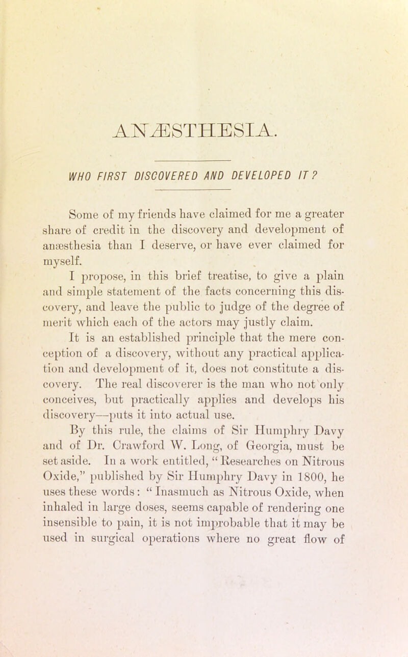 WHO FIRST DISCOVERED AND DEVELOPED IT? Some of my friends have claimed for me a greater share of credit in the discovery and development of anaesthesia than I deserve, or have ever claimed for myself. I propose, in this brief treatise, to give a plain and simple statement of the facts concerning this dis- covery, and leave the public to judge of the degree of merit which each of the actors may justly claim. It is an established principle that the mere con- ception of a discovery, without any practical applica- tion and development of it, does not constitute a dis- covery. The real discoverer is the man who not only conceives, but practically applies and develops his discovery—puts it into actual use. By this rule, the claims of Sir Humphry Davy and of Dr. Crawford W. Long, of Georgia, must be set aside. In a work entitled, “ Researches on Nitrous Oxide,” published by Sir Humphry Davy in 1800, he uses these words: “ Inasmuch as Nitrous Oxide, when inhaled in large doses, seems capable of rendering one insensible to pain, it is not improbable that it may be used in surgical operations where no great flow of