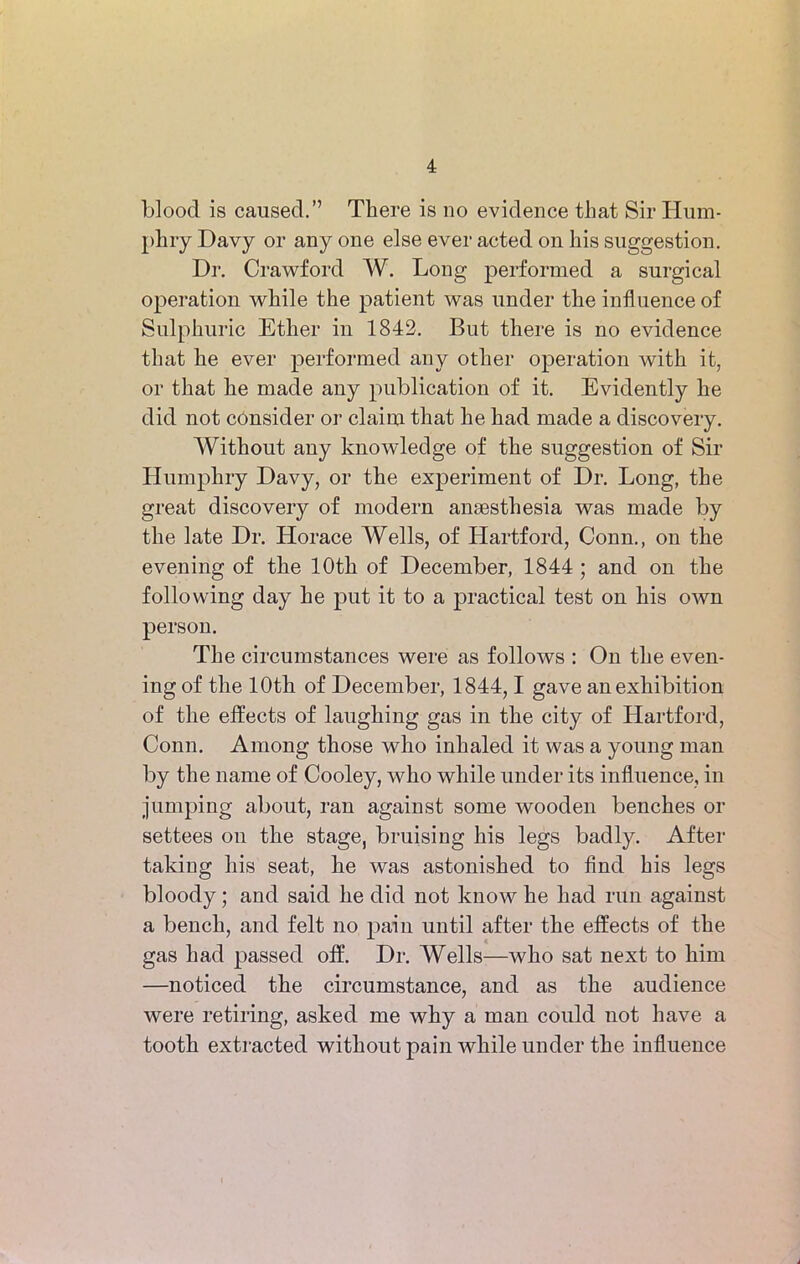 blood is caused.” There is no evidence that Sir Hum- phry Davy or any one else ever acted on his suggestion. Dr. Crawford W. Long performed a surgical operation while the patient was under the influence of Sulphuric Ether in 1842. But there is no evidence that he ever performed any other operation with it, or that he made any publication of it. Evidently he did not consider or claim that he had made a discovery. Without any knowledge of the suggestion of Sir Humphry Davy, or the experiment of Dr. Long, the great discovery of modern anaesthesia was made by the late Dr. Horace Wells, of Hartford, Conn., on the evening of the 10th of December, 1844 ; and on the following day he put it to a practical test on his own person. The circumstances were as follows : On the even- ing of the 10th of December, 1844,1 gave an exhibition of the effects of laughing gas in the city of Hartford, Conn. Among those who inhaled it was a young man by the name of Cooley, who while under its influence, in jumping about, ran against some wooden benches or settees on the stage, bruising his legs badly. After taking his seat, he was astonished to find his legs bloody; and said he did not know he had run against a bench, and felt no pain until after the effects of the gas had passed off. Dr. Wells—who sat next to him —noticed the circumstance, and as the audience were retiring, asked me why a man could not have a tooth extracted without pain while under the influence