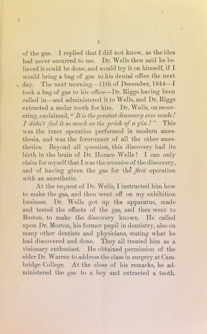 / I 5 of the gas. I replied that I did not know, as the idea had never occurred to me. Dr. Wells then said he be- lieved it could be done, and would try it on himself, if I would briug a bag of gas to his dental office the next , day. The next morning—11th of December, 1844—I took a bag of gas to his office—Dr. Diggs having been called in—and administered it to Wells, and Dr. Diggs extracted a molar tooth for him. Dr. Wells, on recov- ering, exclaimed, “ It is the greatest discovery ever made ! I didn't feel it so muck as the 'prick of a pin ! ” This was the first operation performed in modern anaes- thesia, and was the forerunner of all the other anaes- thetics. Beyond all question, this discovery had its birth in the brain of Dr. Horace Wells ! I can only claim for myself that I was the occasion of the discovery, and of having given the gas for the first operation with an anaesthetic. At the request of Dr. Wells, I instructed him how to make the gas, and then went off on my exhibition business. Dr. Wells got up the apparatus, made and tested the effects of the gas, and then went to Boston, to make the discovery known. He called upon Dr. Morton, his former pupil in dentistry, also on many other dentists and physicians, stating what he had discovered and done. They all treated him as a visionary enthusiast. He obtained permission of the elder Dr. Warren to address the class in surgery at Cam- bridge College. At the close of his remarks, he ad- ministered the gas to a boy and extracted a tooth.