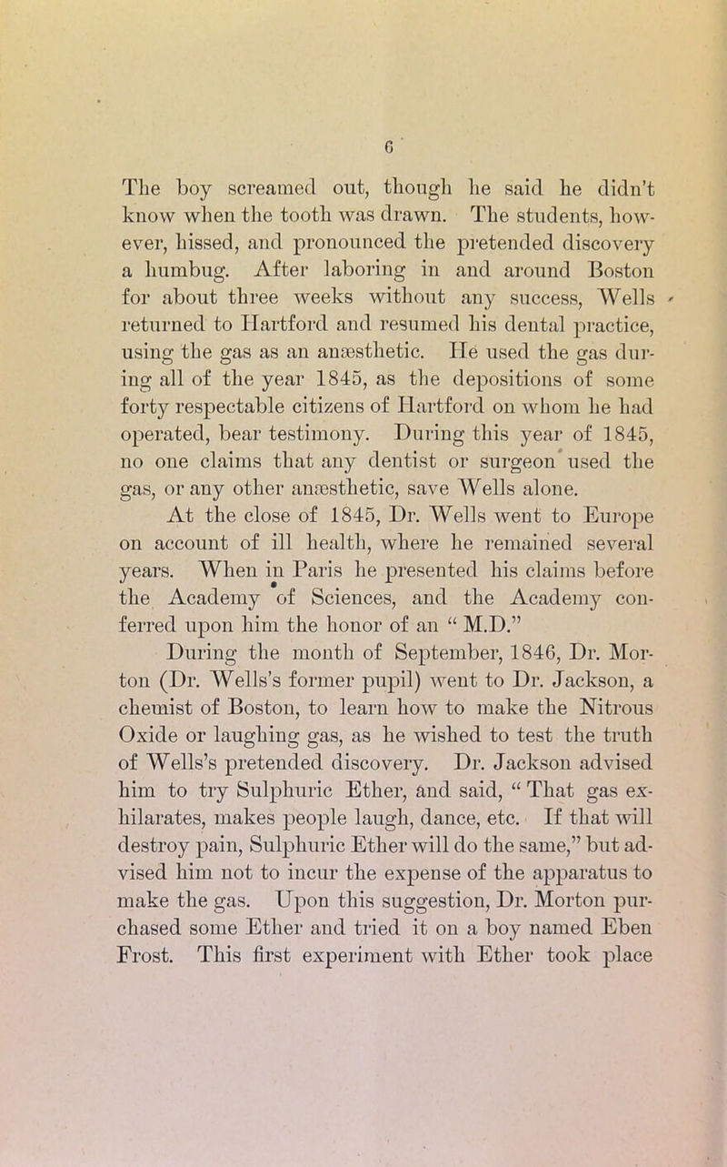 G The boy screamed out, though he said he didn’t know when the tooth was drawn. The students, how- ever, hissed, and pronounced the pretended discovery a humbug. After laboring in and around Boston for about three weeks without any success, Wells ' returned to Hartford and resumed his dental practice, using the gas as an anaesthetic. He used the gas dur- ing all of the year 1845, as the depositions of some forty respectable citizens of Hartford on whom he had operated, bear testimony. During this year of 1845, no one claims that any dentist or surgeon used the gas, or any other anaesthetic, save Wells alone. At the close of 1845, Dr. Wells went to Europe on account of ill health, where he remained several years. When in Paris he presented his claims before the Academy of Sciences, and the Academy con- ferred upon him the honor of an “ M.D.” During the month of September, 1846, Dr. Mor- ton (Dr. Wells’s former pupil) went to Dr. Jackson, a chemist of Boston, to learn how to make the Nitrous Oxide or laughing gas, as he wished to test the truth of Wells’s pretended discovery. Dr. Jackson advised him to try Sulphuric Ether, and said, “ That gas ex- hilarates, makes people laugh, dance, etc. If that will destroy pain, Sulphuric Ether will do the same,” but ad- vised him not to incur the expense of the apparatus to make the gas. Upon this suggestion, Dr. Morton pur- chased some Ether and tried it on a boy named Eben Frost. This first experiment with Ether took place