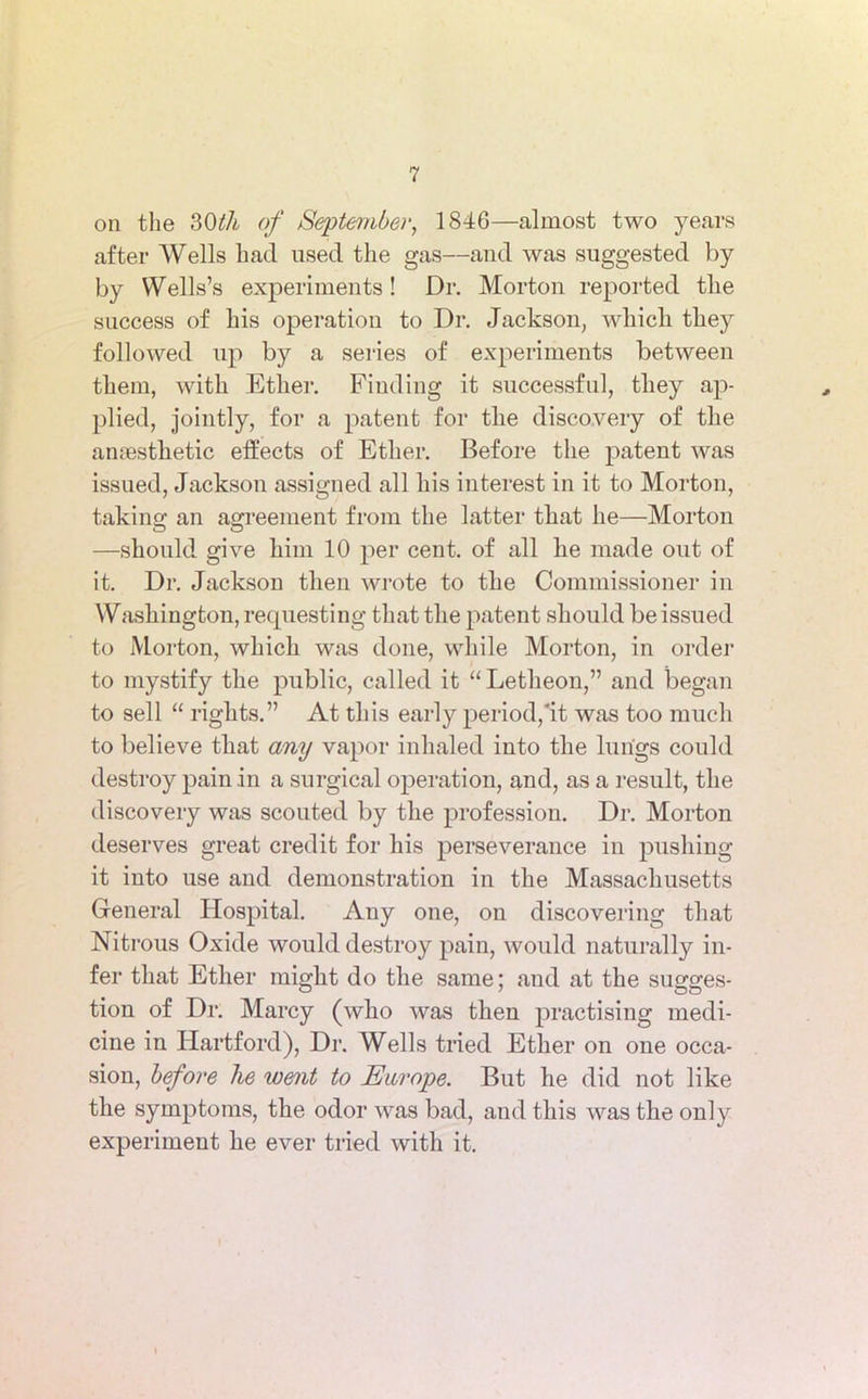 on the 30th of September, 1846—almost two years after Wells had used the gas—and was suggested by by Wells’s experiments! Dr. Morton reported the success of his operation to Dr. Jackson, which they followed up by a series of experiments between them, with Ether. Finding it successful, they ap- plied, jointly, for a patent for the discovery of the anaesthetic effects of Ether. Before the patent was issued, Jackson assigned all his interest in it to Morton, taking an agreement from the latter that he—Morton —should give him 10 per cent, of all he made out of it. Dr. Jackson then wrote to the Commissioner in Washington, requesting that the patent should be issued to Morton, which was done, while Morton, in order to mystify the public, called it “Letheon,” and began to sell “ rights.” At this early period,it was too much to believe that any vapor inhaled into the lungs could destroy pain in a surgical operation, and, as a result, the discovery was scouted by the profession. Dr. Morton deserves great credit for his perseverance in pushing it into use and demonstration in the Massachusetts General Hospital. Any one, on discovering that Nitrous Oxide would destroy pain, would naturally in- fer that Ether might do the same; and at the sugges- tion of Dr. Marcy (who was then practising medi- cine in Hartford), Dr. Wells tried Ether on one occa- sion, before he loent to Europe. But he did not like the symptoms, the odor was bad, and this was the only experiment he ever tried with it.