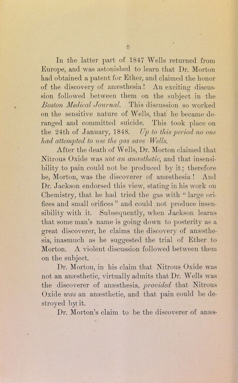 In the latter part of 1847 Wells returned from Europe, and was astonished to learn that Dr. Morton had obtained a patent for Ether, and claimed the honor of the discovery of anaesthesia! An exciting discus- sion followed between them on the subject in the Boston Medical Journal. This discussion so worked on the sensitive nature of Wells, that he became de- ranged and committed suicide. This took place on the 24th of January, 1848. Up to this period no one had attempted to use the gas save Wells. After the death of W ells, Dr. Morton claimed that Nitrous Oxide was iiot an anaesthetic, and that insensi- bility to pain could not be produced by it; therefore he, Morton, was the discoverer of anaesthesia ! And Dr. Jackson endorsed this view, stating in his work on Chemistry, that he had tried the gas with “ large ori- fices and small orifices ” and could not produce insen- sibility with it. Subsequently, when Jackson learns that some man’s name is going down to posterity as a great discoverer, he claims the discovery of anaesthe- sia, inasmuch as he suggested the trial of Ether to Morton. A violent discussion followed between them on the subject. Dr. Morton, in his claim that Nitrous Oxide was not an anaesthetic, virtually admits that Dr. Wells was tke discoverer of anaesthesia, provided that Nitrous Oxide was an anaesthetic, and that pain could be de- stroyed byj it. Dr. Morton’s claim to be the discoverer of anaes-