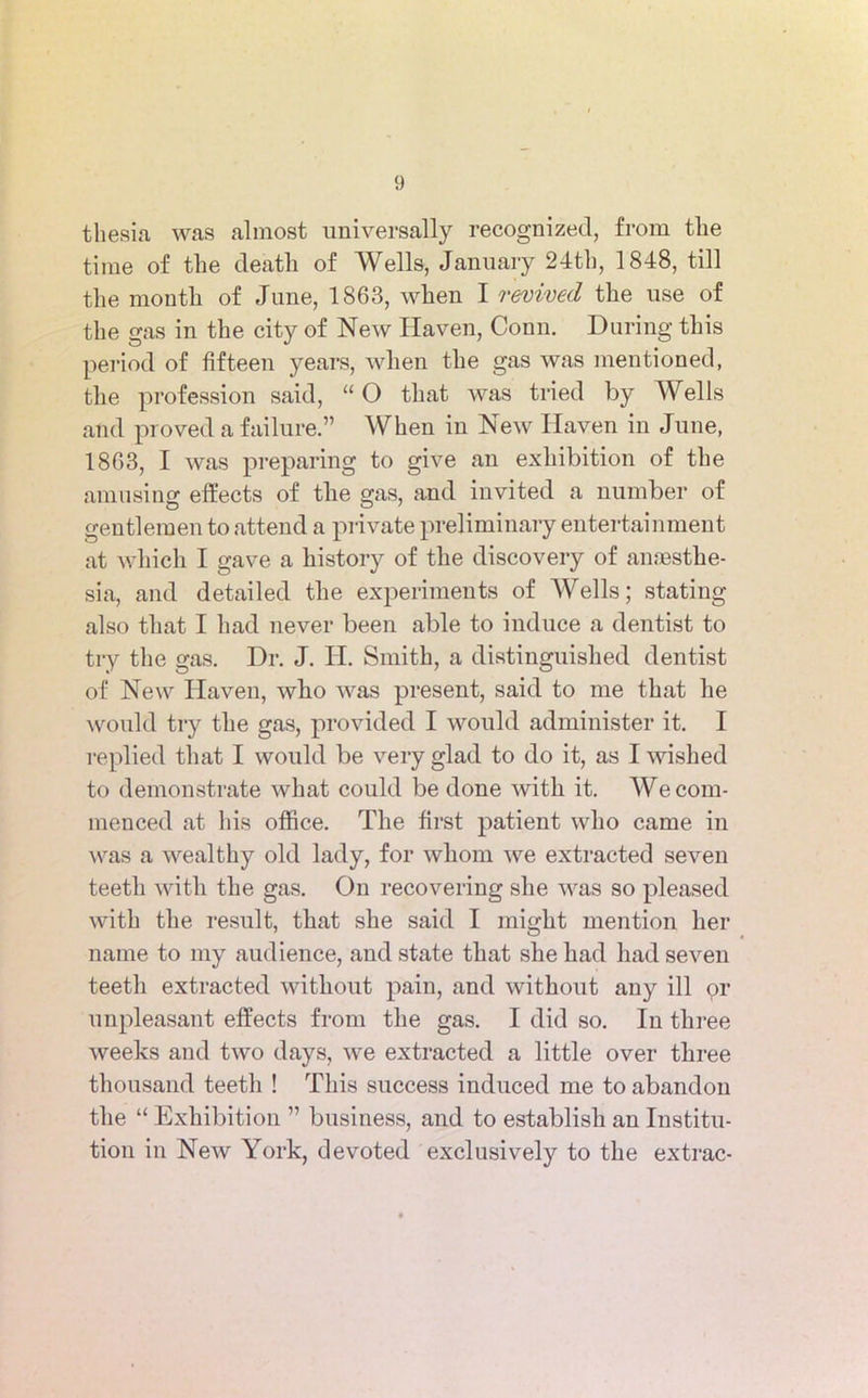 thesia, was almost universally recognized, from the time of the death of Wells, January 24th, 1848, till the month of June, 1863, when I revived the use of the gas in the city of New Haven, Conn. During this period of fifteen years, when the gas was mentioned, the profession said, “ O that was tried by Wells and proved a failure.” When in New Haven in June, 1863, I was preparing to give an exhibition of the amusing effects of the gas, and invited a number of gentlemen to attend a private preliminary entertainment at which I gave a history of the discovery of anaesthe- sia, and detailed the experiments of Wells; stating also that I had never been able to induce a dentist to try the gas. Dr. J. H. Smith, a distinguished dentist of New Haven, who was present, said to me that he would try the gas, provided I would administer it. I replied that I would be very glad to do it, as I wished to demonstrate what could be done with it. We com- menced at his office. The first patient who came in was a wealthy old lady, for whom we extracted seven teeth with the gas. On recovering she was so pleased with the result, that she said I might mention her name to my audience, and state that she had had seven teeth extracted without pain, and without any ill or unpleasant effects from the gas. I did so. In three weeks and two days, we extracted a little over three thousand teeth ! This success induced me to abandon the “ Exhibition ” business, and to establish an Institu- tion in New York, devoted exclusively to the extrac-