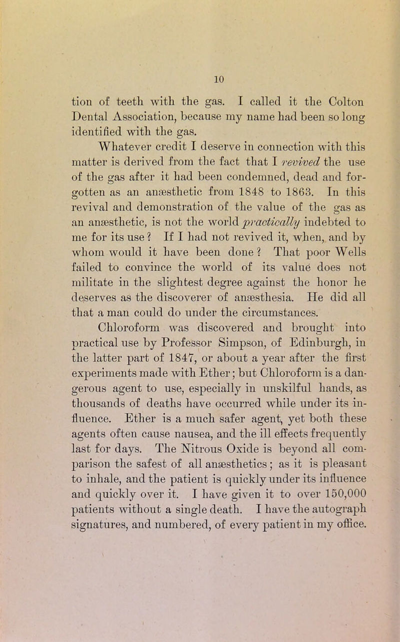 tion of teeth with the gas. I called it the Colton Dental Association, because my name had been so long identified with the gas. Whatever credit I deserve in connection with this matter is derived from the fact that I revived the use of the gas after it had been condemned, dead and for- gotten as an anaesthetic from 1848 to 1863. In this revival and demonstration of the value of the gas as an anaesthetic, is not the world 'practically indebted to me for its use ? If I had not revived it, when, and by whom would it have been done? That poor Wells failed to convince the world of its value does not militate in the slightest degree against the honor he deserves as the discoverer of anaesthesia. He did all that a man could do under the circumstances. Chloroform was discovered and brought into practical use by Professor Simpson, of Edinburgh, in the latter part of 1847, or about a year after the first experiments made with Ether; but Chloroform is a dan- gerous agent to use, esj^ecially in unskilful hands, as thousands of deaths have occurred while under its in- fluence. Ether is a much safer agent, yet both these agents often cause nausea, and the ill effects frequently last for days. The Nitrous Oxide is beyond all com- parison the safest of all anaesthetics; as it is pleasant to inhale, and the patient is quickly under its influence and quickly over it. I have given it to over 150,000 patients without a single death. I have the autograph signatures, and numbered, of every patient in my office.