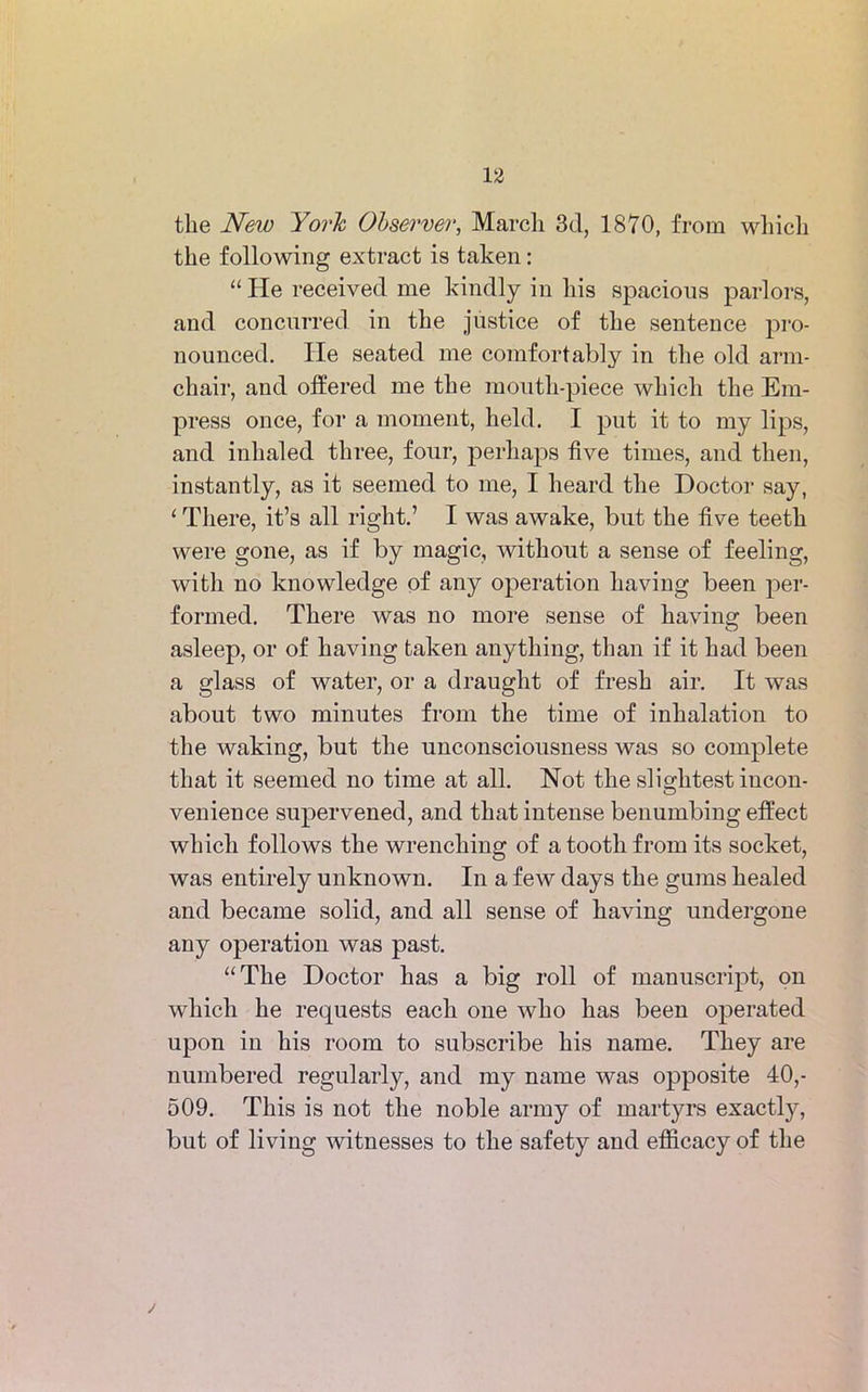 the New York Observer, March 3d, 1870, from which the following extract is taken: “ He received me kindly in his spacious parlors, and concurred in the justice of the sentence pro- nounced. He seated me comfortably in the old arm- chair, and offered me the mouth-piece which the Em- press once, for a moment, held. I put it to my lips, and inhaled three, four, perhaps five times, and then, instantly, as it seemed to me, I heard the Doctor say, 1 There, it’s all right.’ I was awake, but the five teeth were gone, as if by magic, without a sense of feeling, with no knowledge of any operation having been per- formed. There was no more sense of having been asleep, or of having taken anything, than if it had been a glass of water, or a draught of fresh air. It was about two minutes from the time of inhalation to the waking, but the unconsciousness was so complete that it seemed no time at all. Not the slightest iucon- venience supervened, and that intense benumbing effect which follows the wrenching of a tooth from its socket, was entirely unknown. In a few days the gums healed and became solid, and all sense of having undergone any operation was past. “The Doctor has a big roll of manuscript, on which he requests each one who has been operated upon in his room to subscribe his name. They are numbered regularly, and my name was opposite 40,- 509. This is not the noble army of martyrs exactly, but of living witnesses to the safety and efficacy of the